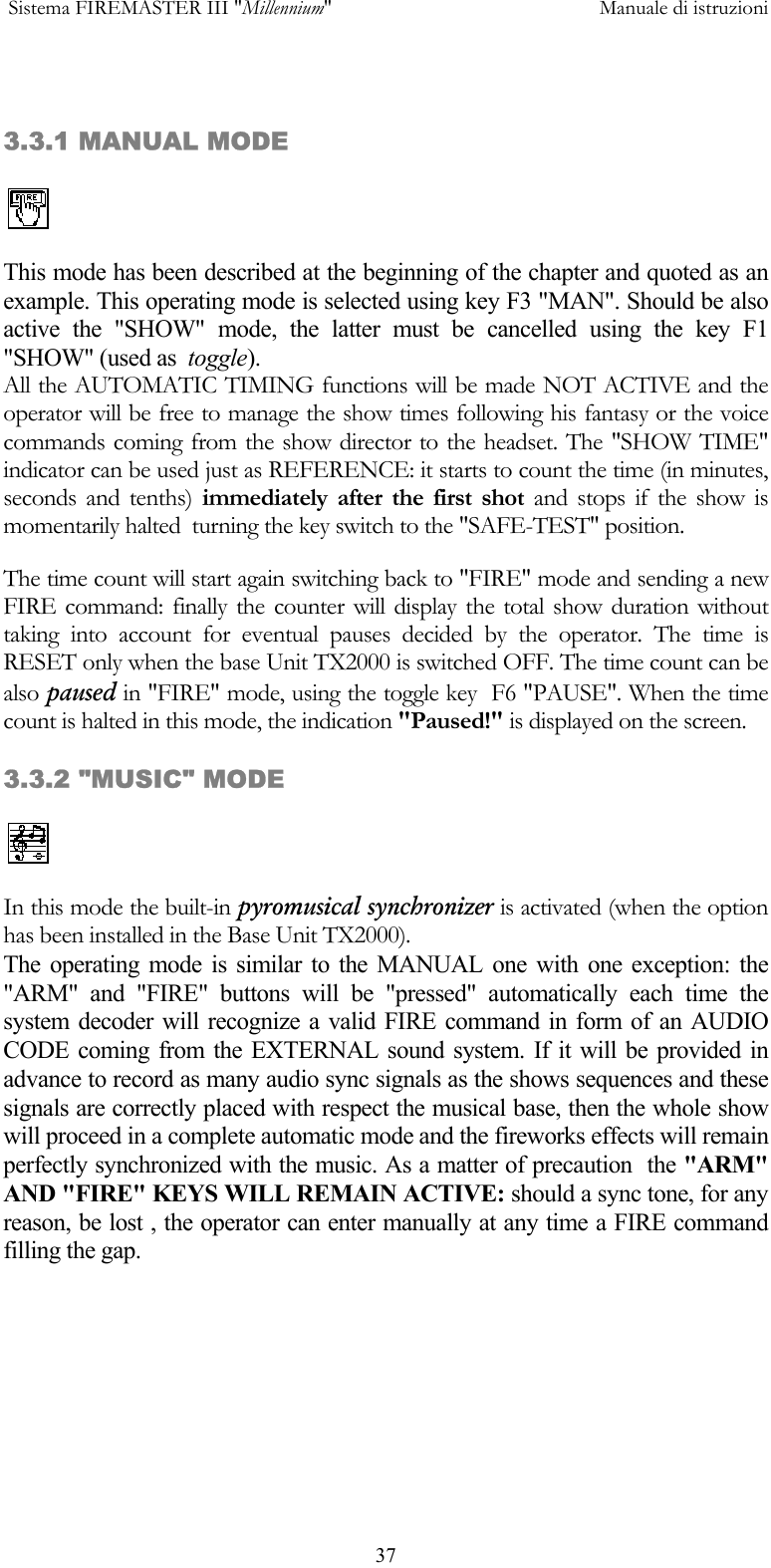  Sistema FIREMASTER III "Millennium"     Manuale di istruzioni      37 3.3.1 MANUAL MODE  This mode has been described at the beginning of the chapter and quoted as an example. This operating mode is selected using key F3 "MAN". Should be also active the "SHOW" mode, the latter must be cancelled using the key F1 "SHOW" (used as  toggle). All the AUTOMATIC TIMING functions will be made NOT ACTIVE and the operator will be free to manage the show times following his fantasy or the voice commands coming from the show director to the headset. The "SHOW TIME" indicator can be used just as REFERENCE: it starts to count the time (in minutes, seconds and tenths) immediately after the first shot and stops if the show is momentarily halted  turning the key switch to the "SAFE-TEST" position. The time count will start again switching back to "FIRE" mode and sending a new FIRE command: finally the counter will display the total show duration without taking into account for eventual pauses decided by the operator. The time is RESET only when the base Unit TX2000 is switched OFF. The time count can be also paused in "FIRE" mode, using the toggle key  F6 "PAUSE". When the time count is halted in this mode, the indication "Paused!" is displayed on the screen.  3.3.2 "MUSIC" MODE   In this mode the built-in pyromusical synchronizer is activated (when the option has been installed in the Base Unit TX2000). The operating mode is similar to the MANUAL one with one exception: the "ARM" and "FIRE" buttons will be "pressed" automatically each time the system decoder will recognize a valid FIRE command in form of an AUDIO CODE coming from the EXTERNAL sound system. If it will be provided in advance to record as many audio sync signals as the shows sequences and these signals are correctly placed with respect the musical base, then the whole show will proceed in a complete automatic mode and the fireworks effects will remain perfectly synchronized with the music. As a matter of precaution  the "ARM" AND "FIRE" KEYS WILL REMAIN ACTIVE: should a sync tone, for any reason, be lost , the operator can enter manually at any time a FIRE command filling the gap.  