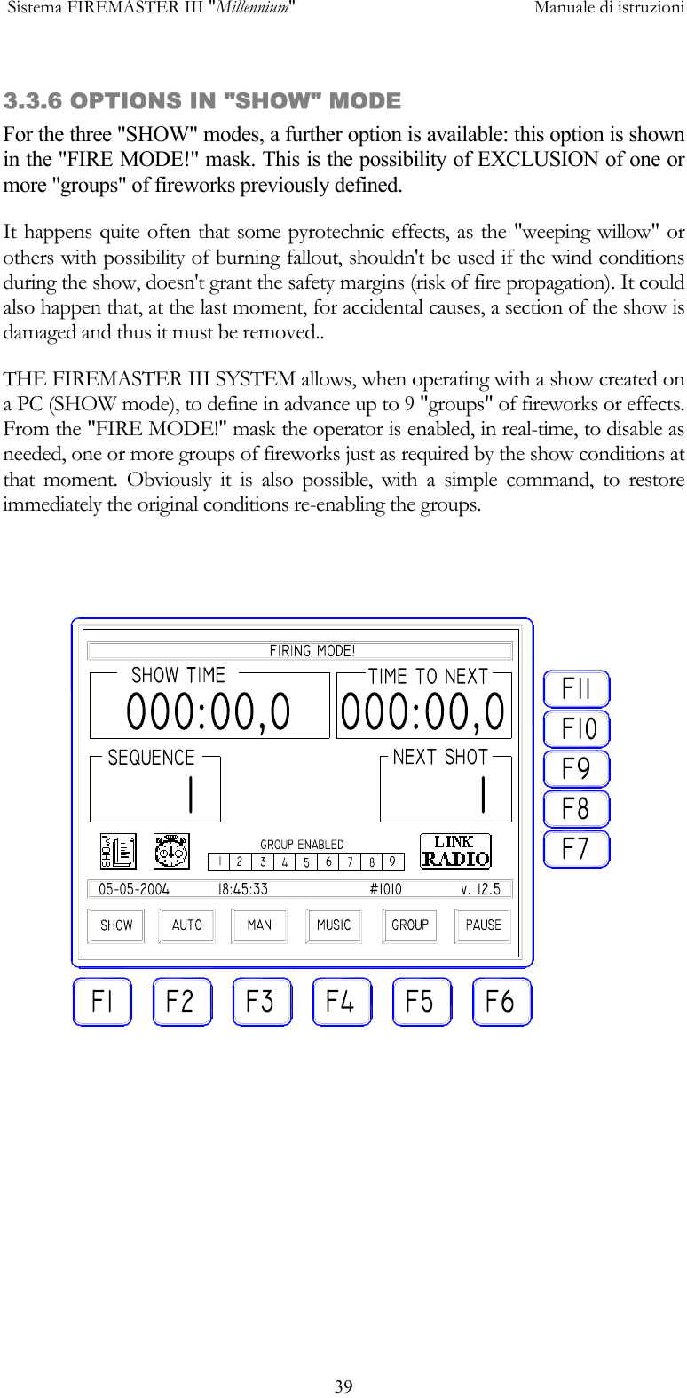  Sistema FIREMASTER III "Millennium"     Manuale di istruzioni      393.3.6 OPTIONS IN "SHOW" MODE For the three "SHOW" modes, a further option is available: this option is shown in the "FIRE MODE!" mask. This is the possibility of EXCLUSION of one or more "groups" of fireworks previously defined. It happens quite often that some pyrotechnic effects, as the "weeping willow" or others with possibility of burning fallout, shouldn't be used if the wind conditions during the show, doesn't grant the safety margins (risk of fire propagation). It could also happen that, at the last moment, for accidental causes, a section of the show is damaged and thus it must be removed.. THE FIREMASTER III SYSTEM allows, when operating with a show created on a PC (SHOW mode), to define in advance up to 9 "groups" of fireworks or effects. From the "FIRE MODE!" mask the operator is enabled, in real-time, to disable as needed, one or more groups of fireworks just as required by the show conditions at that moment. Obviously it is also possible, with a simple command, to restore immediately the original conditions re-enabling the groups.   