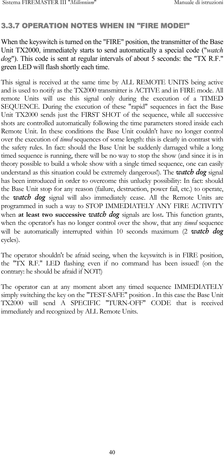  Sistema FIREMASTER III "Millennium"     Manuale di istruzioni      403.3.7 OPERATION NOTES WHEN IN "FIRE MODE!" When the keyswitch is turned on the "FIRE" position, the transmitter of the Base Unit TX2000, immediately starts to send automatically a special code ("watch dog"). This code is sent at regular intervals of about 5 seconds: the "TX R.F." green LED will flash shortly each time.  This signal is received at the same time by ALL REMOTE UNITS being active and is used to notify as the TX2000 transmitter is ACTIVE and in FIRE mode. All remote Units will use this signal only during the execution of a TIMED SEQUENCE. During the execution of these "rapid" sequences in fact the Base Unit TX2000 sends just the FIRST SHOT of the sequence, while all successive shots are controlled automatically following the time parameters stored inside each Remote Unit. In these conditions the Base Unit couldn't have no longer control over the execution of timed sequences of some length: this is clearly in contrast with the safety rules. In fact: should the Base Unit be suddenly damaged while a long timed sequence is running, there will be no way to stop the show (and since it is in theory possible to build a whole show with a single timed sequence, one can easily understand as this situation could be extremely dangerous!). The watch dog signal has been introduced in order to overcome this unlucky possibility: In fact: should the Base Unit stop for any reason (failure, destruction, power fail, etc.) to operate, the  watch dog signal will also immediately cease. All the Remote Units are programmed in such a way to STOP IMMEDIATELY ANY FIRE ACTIVITY when  at least two successive watch dog signals are lost. This function grants, when the operator's has no longer control over the show, that any timed sequence will be automatically interrupted within 10 seconds maximum (2 watch dog cycles).  The operator shouldn't be afraid seeing, when the keyswitch is in FIRE position, the "TX R.F." LED flashing even if no command has been issued! (on the contrary: he should be afraid if NOT!) The operator can at any moment abort any timed sequence IMMEDIATELY simply switching the key on the "TEST-SAFE" position . In this case the Base Unit TX2000 will send A SPECIFIC "TURN-OFF" CODE that is received immediately and recognized by ALL Remote Units.   