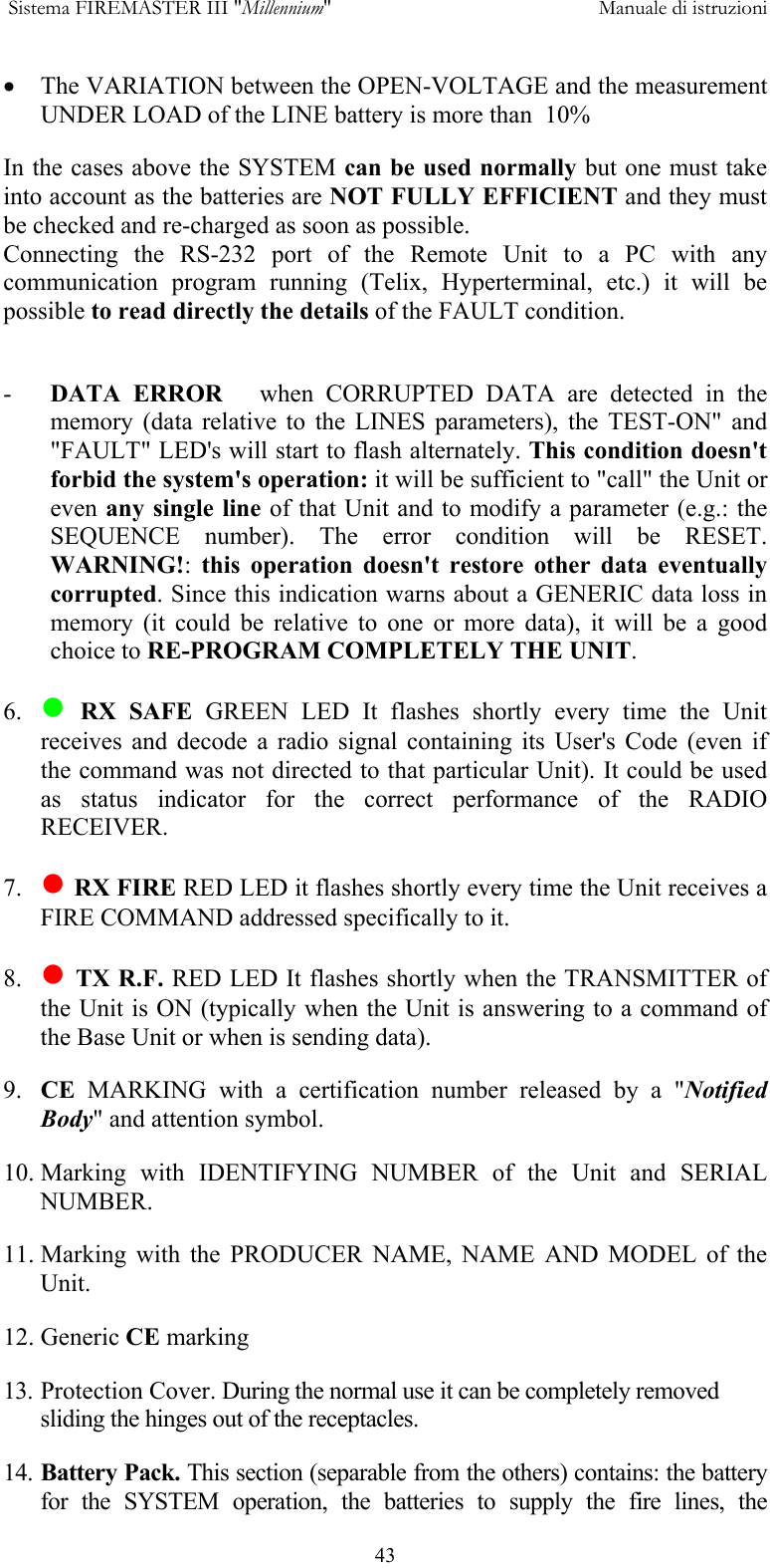  Sistema FIREMASTER III "Millennium"     Manuale di istruzioni      43&bull;  The VARIATION between the OPEN-VOLTAGE and the measurement UNDER LOAD of the LINE battery is more than  10% In the cases above the SYSTEM can be used normally but one must take into account as the batteries are NOT FULLY EFFICIENT and they must be checked and re-charged as soon as possible. Connecting the RS-232 port of the Remote Unit to a PC with any communication program running (Telix, Hyperterminal, etc.) it will be possible to read directly the details of the FAULT condition.  -  DATA ERROR   when CORRUPTED DATA are detected in the memory (data relative to the LINES parameters), the TEST-ON" and "FAULT" LED's will start to flash alternately. This condition doesn't forbid the system's operation: it will be sufficient to "call" the Unit or even any single line of that Unit and to modify a parameter (e.g.: the SEQUENCE number). The error condition will be RESET. WARNING!:  this operation doesn't restore other data eventually corrupted. Since this indication warns about a GENERIC data loss in memory (it could be relative to one or more data), it will be a good choice to RE-PROGRAM COMPLETELY THE UNIT.  6.   RX SAFE GREEN LED It flashes shortly every time the Unit receives and decode a radio signal containing its User's Code (even if the command was not directed to that particular Unit). It could be used as status indicator for the correct performance of the RADIO RECEIVER.   7.   RX FIRE RED LED it flashes shortly every time the Unit receives a FIRE COMMAND addressed specifically to it. 8.   TX R.F. RED LED It flashes shortly when the TRANSMITTER of the Unit is ON (typically when the Unit is answering to a command of the Base Unit or when is sending data). 9.  CE MARKING with a certification number released by a "Notified Body" and attention symbol. 10. Marking with IDENTIFYING NUMBER of the Unit and SERIAL NUMBER. 11. Marking with the PRODUCER NAME, NAME AND MODEL of the Unit. 12. Generic CE marking 13. Protection Cover. During the normal use it can be completely removed sliding the hinges out of the receptacles. 14. Battery Pack. This section (separable from the others) contains: the battery for the SYSTEM operation, the batteries to supply the fire lines, the 