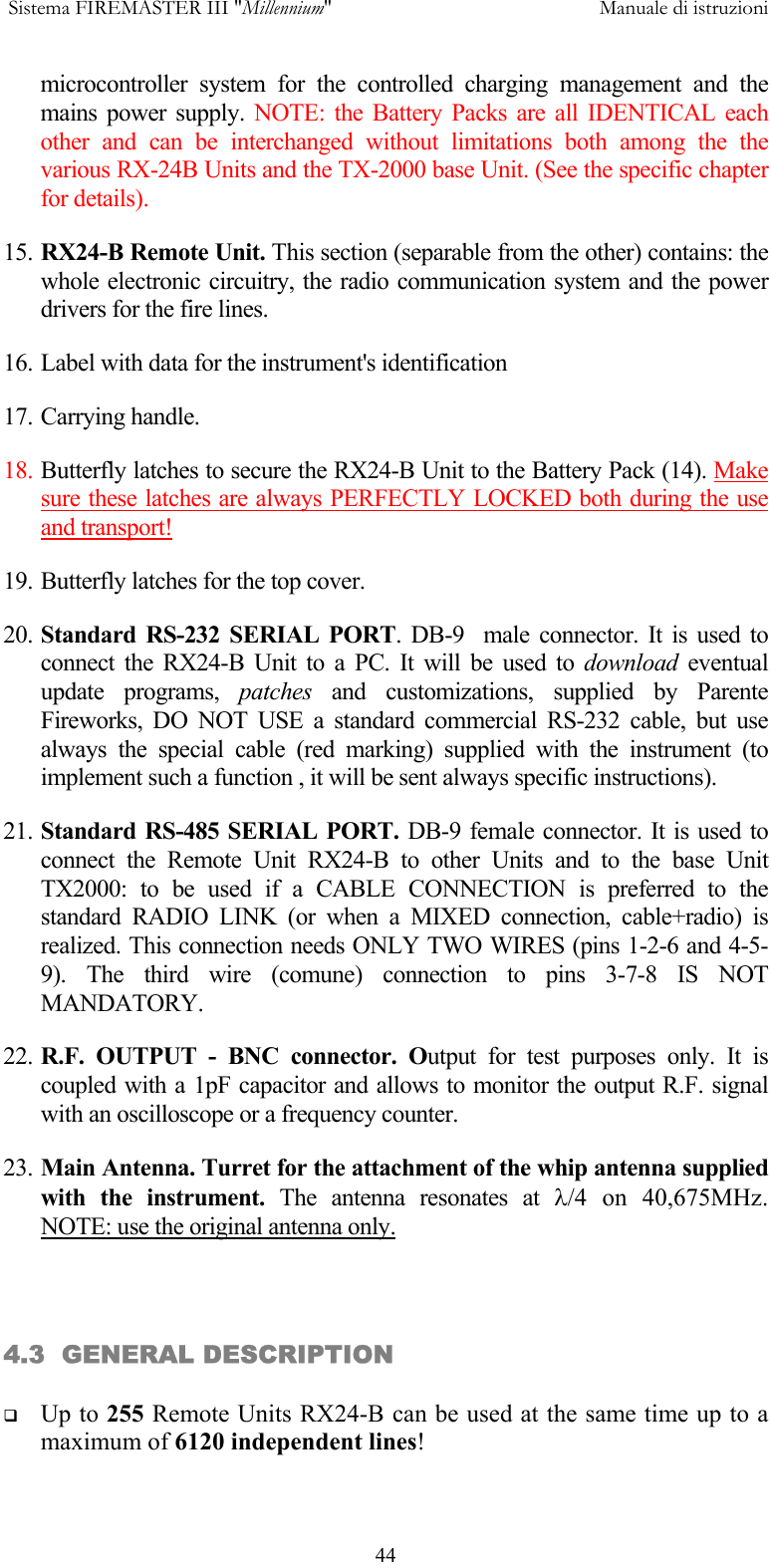 Sistema FIREMASTER III "Millennium"     Manuale di istruzioni      44microcontroller system for the controlled charging management and the mains power supply. NOTE: the Battery Packs are all IDENTICAL each other and can be interchanged without limitations both among the the various RX-24B Units and the TX-2000 base Unit. (See the specific chapter for details). 15. RX24-B Remote Unit. This section (separable from the other) contains: the whole electronic circuitry, the radio communication system and the power drivers for the fire lines. 16. Label with data for the instrument's identification 17. Carrying handle. 18. Butterfly latches to secure the RX24-B Unit to the Battery Pack (14). Make sure these latches are always PERFECTLY LOCKED both during the use and transport!  19. Butterfly latches for the top cover. 20. Standard RS-232 SERIAL PORT. DB-9  male connector. It is used to connect the RX24-B Unit to a PC. It will be used to download eventual update programs, patches and customizations, supplied by Parente Fireworks, DO NOT USE a standard commercial RS-232 cable, but use always the special cable (red marking) supplied with the instrument (to implement such a function , it will be sent always specific instructions). 21. Standard RS-485 SERIAL PORT. DB-9 female connector. It is used to connect the Remote Unit RX24-B to other Units and to the base Unit TX2000: to be used if a CABLE CONNECTION is preferred to the standard RADIO LINK (or when a MIXED connection, cable+radio) is realized. This connection needs ONLY TWO WIRES (pins 1-2-6 and 4-5-9). The third wire (comune) connection to pins 3-7-8 IS NOT MANDATORY. 22. R.F. OUTPUT - BNC connector. Output for test purposes only. It is coupled with a 1pF capacitor and allows to monitor the output R.F. signal with an oscilloscope or a frequency counter. 23. Main Antenna. Turret for the attachment of the whip antenna supplied with the instrument. The antenna resonates at &lambda;/4  on  40,675MHz.     NOTE: use the original antenna only.   4.3  GENERAL DESCRIPTION    Up to 255 Remote Units RX24-B can be used at the same time up to a maximum of 6120 independent lines! 