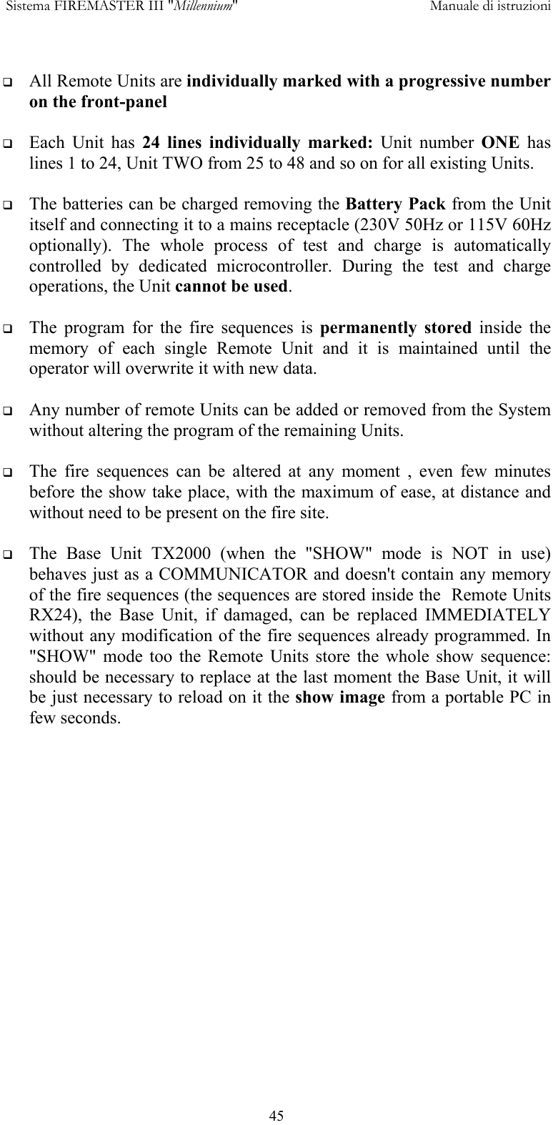  Sistema FIREMASTER III "Millennium"     Manuale di istruzioni      45   All Remote Units are individually marked with a progressive number on the front-panel    Each Unit has 24 lines individually marked: Unit number ONE  has lines 1 to 24, Unit TWO from 25 to 48 and so on for all existing Units.    The batteries can be charged removing the Battery Pack from the Unit itself and connecting it to a mains receptacle (230V 50Hz or 115V 60Hz optionally). The whole process of test and charge is automatically controlled by dedicated microcontroller. During the test and charge operations, the Unit cannot be used.    The program for the fire sequences is permanently stored inside the memory of each single Remote Unit and it is maintained until the operator will overwrite it with new data.    Any number of remote Units can be added or removed from the System without altering the program of the remaining Units.    The fire sequences can be altered at any moment , even few minutes before the show take place, with the maximum of ease, at distance and without need to be present on the fire site.    The Base Unit TX2000 (when the "SHOW" mode is NOT in use) behaves just as a COMMUNICATOR and doesn't contain any memory of the fire sequences (the sequences are stored inside the  Remote Units RX24), the Base Unit, if damaged, can be replaced IMMEDIATELY without any modification of the fire sequences already programmed. In "SHOW" mode too the Remote Units store the whole show sequence: should be necessary to replace at the last moment the Base Unit, it will be just necessary to reload on it the show image from a portable PC in few seconds.  