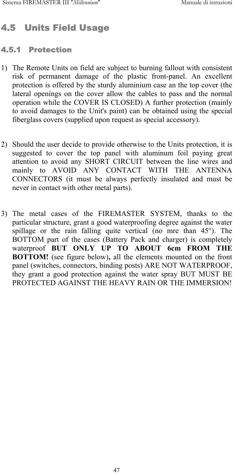  Sistema FIREMASTER III "Millennium"     Manuale di istruzioni      474.5   Units Field Usage  4.5.1   Protection  1)  The Remote Units on field are subject to burning fallout with consistent risk of permanent damage of the plastic front-panel. An excellent protection is offered by the sturdy aluminium case an the top cover (the lateral openings on the cover allow the cables to pass and the normal operation while the COVER IS CLOSED) A further protection (mainly to avoid damages to the Unit's paint) can be obtained using the special fiberglass covers (supplied upon request as special accessory).  2)  Should the user decide to provide otherwise to the Units protection, it is suggested to cover the top panel with aluminum foil paying great attention to avoid any SHORT CIRCUIT between the line wires and mainly to AVOID ANY CONTACT WITH THE ANTENNA CONNECTORS (it must be always perfectly insulated and must be never in contact with other metal parts).   3) The metal cases of the FIREMASTER SYSTEM, thanks to the particular structure, grant a good waterproofing degree against the water spillage or the rain falling quite vertical (no mre than 45&deg;). The BOTTOM part of the cases (Battery Pack and charger) is completely waterproof  BUT ONLY UP TO ABOUT 6cm FROM THE BOTTOM!  (see figure below),  all the elements mounted on the front panel (switches, connectors, binding posts) ARE NOT WATERPROOF, they grant a good protection against the water spray BUT MUST BE PROTECTED AGAINST THE HEAVY RAIN OR THE IMMERSION!  