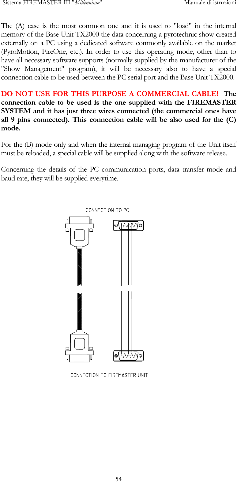  Sistema FIREMASTER III "Millennium"     Manuale di istruzioni      54The (A) case is the most common one and it is used to "load" in the internal memory of the Base Unit TX2000 the data concerning a pyrotechnic show created externally on a PC using a dedicated software commonly available on the market (PyroMotion, FireOne, etc.). In order to use this operating mode, other than to have all necessary software supports (normally supplied by the manufacturer of the "Show Management" program), it will be necessary also to have a special connection cable to be used between the PC serial port and the Base Unit TX2000. DO NOT USE FOR THIS PURPOSE A COMMERCIAL CABLE!  The connection cable to be used is the one supplied with the FIREMASTER SYSTEM and it has just three wires connected (the commercial ones have all 9 pins connected). This connection cable will be also used for the (C) mode. For the (B) mode only and when the internal managing program of the Unit itself must be reloaded, a special cable will be supplied along with the software release. Concerning the details of the PC communication ports, data transfer mode and baud rate, they will be supplied everytime.  