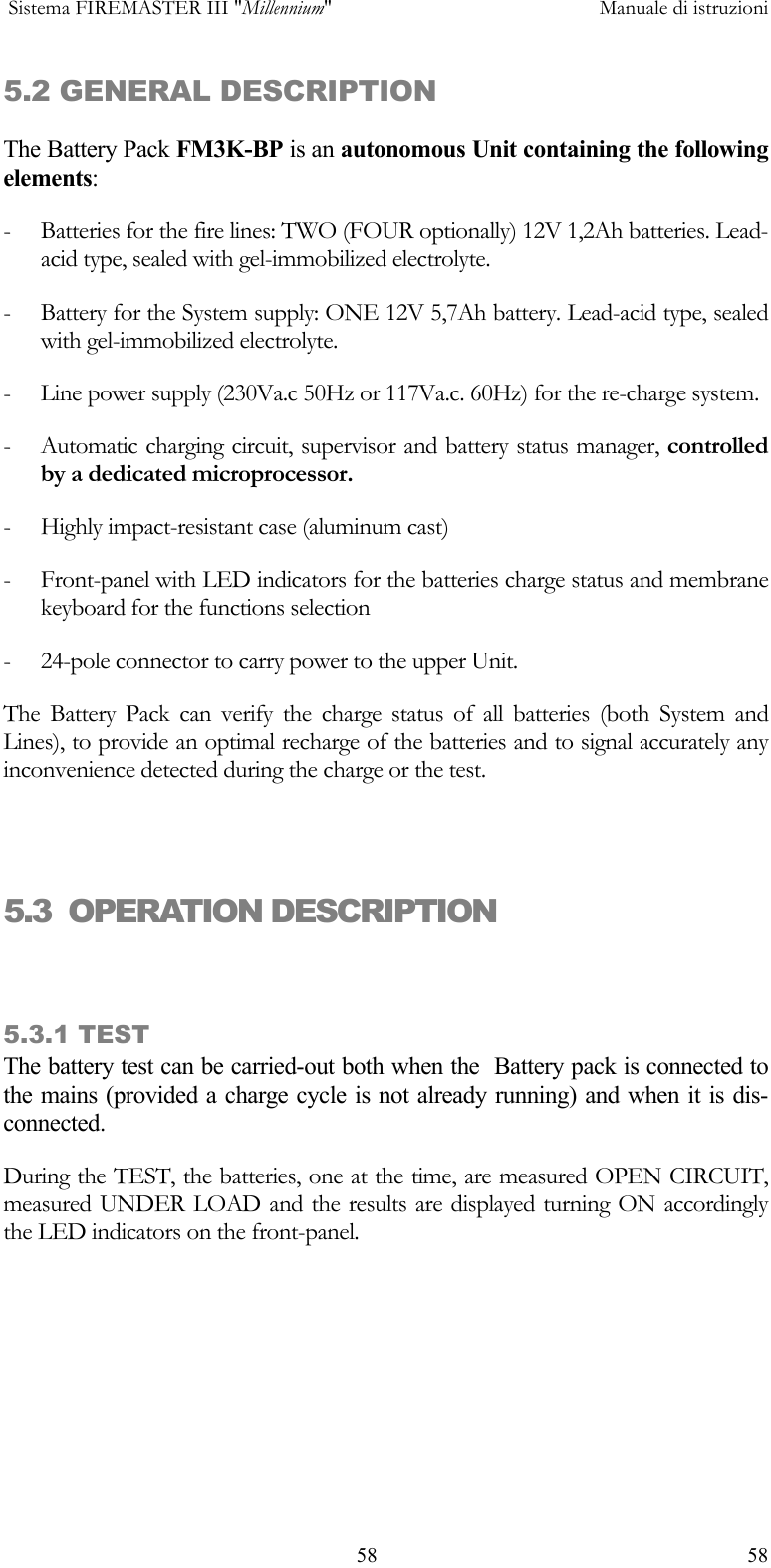  Sistema FIREMASTER III "Millennium"     Manuale di istruzioni    58  585.2 GENERAL DESCRIPTION The Battery Pack FM3K-BP is an autonomous Unit containing the following elements: -  Batteries for the fire lines: TWO (FOUR optionally) 12V 1,2Ah batteries. Lead-acid type, sealed with gel-immobilized electrolyte. -  Battery for the System supply: ONE 12V 5,7Ah battery. Lead-acid type, sealed with gel-immobilized electrolyte. -  Line power supply (230Va.c 50Hz or 117Va.c. 60Hz) for the re-charge system. -  Automatic charging circuit, supervisor and battery status manager, controlled by a dedicated microprocessor. -  Highly impact-resistant case (aluminum cast) -  Front-panel with LED indicators for the batteries charge status and membrane keyboard for the functions selection -  24-pole connector to carry power to the upper Unit. The Battery Pack can verify the charge status of all batteries (both System and Lines), to provide an optimal recharge of the batteries and to signal accurately any inconvenience detected during the charge or the test.  5.3  OPERATION DESCRIPTION   5.3.1 TEST  The battery test can be carried-out both when the  Battery pack is connected to the mains (provided a charge cycle is not already running) and when it is dis-connected.  During the TEST, the batteries, one at the time, are measured OPEN CIRCUIT, measured UNDER LOAD and the results are displayed turning ON accordingly the LED indicators on the front-panel. 