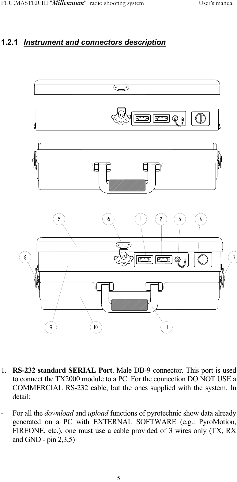 FIREMASTER III "Millennium"  radio shooting system           User&rsquo;s manual  5 1.2.1  Instrument and connectors description            1.  RS-232 standard SERIAL Port. Male DB-9 connector. This port is used to connect the TX2000 module to a PC. For the connection DO NOT USE a COMMERCIAL RS-232 cable, but the ones supplied with the system. In detail: - For all the download and upload functions of pyrotechnic show data already generated on a PC with EXTERNAL SOFTWARE (e.g.: PyroMotion, FIREONE, etc.), one must use a cable provided of 3 wires only (TX, RX and GND - pin 2,3,5) 