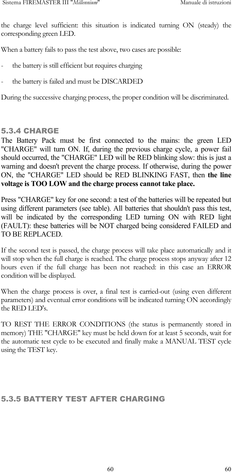  Sistema FIREMASTER III "Millennium"     Manuale di istruzioni    60  60the charge level sufficient: this situation is indicated turning ON (steady) the corresponding green LED. When a battery fails to pass the test above, two cases are possible: -  the battery is still efficient but requires charging -  the battery is failed and must be DISCARDED During the successive charging process, the proper condition will be discriminated.  5.3.4 CHARGE The Battery Pack must be first connected to the mains: the green LED  "CHARGE" will turn ON. If, during the previous charge cycle, a power fail should occurred, the "CHARGE" LED will be RED blinking slow: this is just a warning and doesn't prevent the charge process. If otherwise, during the power ON, the "CHARGE" LED should be RED BLINKING FAST, then the line voltage is TOO LOW and the charge process cannot take place. Press "CHARGE" key for one second: a test of the batteries will be repeated but using different parameters (see table). All batteries that shouldn't pass this test, will be indicated by the corresponding LED turning ON with RED light (FAULT): these batteries will be NOT charged being considered FAILED and TO BE REPLACED. If the second test is passed, the charge process will take place automatically and it will stop when the full charge is reached. The charge process stops anyway after 12 hours even if the full charge has been not reached: in this case an ERROR condition will be displayed. When the charge process is over, a final test is carried-out (using even different parameters) and eventual error conditions will be indicated turning ON accordingly the RED LED's. TO REST THE ERROR CONDITIONS (the status is permanently stored in memory) THE "CHARGE" key must be held down for at least 5 seconds, wait for the automatic test cycle to be executed and finally make a MANUAL TEST cycle using the TEST key.    5.3.5 BATTERY TEST AFTER CHARGING 
