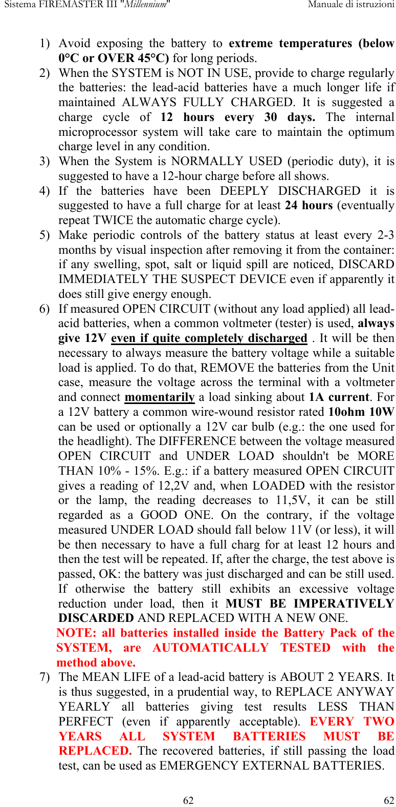  Sistema FIREMASTER III "Millennium"     Manuale di istruzioni    62  621)  Avoid exposing the battery to extreme temperatures (below 0&deg;C or OVER 45&deg;C) for long periods. 2)  When the SYSTEM is NOT IN USE, provide to charge regularly the batteries: the lead-acid batteries have a much longer life if maintained ALWAYS FULLY CHARGED. It is suggested a charge cycle of 12 hours every 30 days. The internal microprocessor system will take care to maintain the optimum charge level in any condition. 3)  When the System is NORMALLY USED (periodic duty), it is suggested to have a 12-hour charge before all shows. 4) If the batteries have been DEEPLY DISCHARGED it is suggested to have a full charge for at least 24 hours (eventually repeat TWICE the automatic charge cycle).  5)  Make periodic controls of the battery status at least every 2-3 months by visual inspection after removing it from the container: if any swelling, spot, salt or liquid spill are noticed, DISCARD IMMEDIATELY THE SUSPECT DEVICE even if apparently it does still give energy enough. 6)  If measured OPEN CIRCUIT (without any load applied) all lead-acid batteries, when a common voltmeter (tester) is used, always give 12V even if quite completely discharged . It will be then necessary to always measure the battery voltage while a suitable load is applied. To do that, REMOVE the batteries from the Unit case, measure the voltage across the terminal with a voltmeter and connect momentarily a load sinking about 1A current. For a 12V battery a common wire-wound resistor rated 10ohm 10W can be used or optionally a 12V car bulb (e.g.: the one used for the headlight). The DIFFERENCE between the voltage measured OPEN CIRCUIT and UNDER LOAD shouldn't be MORE THAN 10% - 15%. E.g.: if a battery measured OPEN CIRCUIT gives a reading of 12,2V and, when LOADED with the resistor or the lamp, the reading decreases to 11,5V, it can be still regarded as a GOOD ONE. On the contrary, if the voltage measured UNDER LOAD should fall below 11V (or less), it will be then necessary to have a full charg for at least 12 hours and then the test will be repeated. If, after the charge, the test above is passed, OK: the battery was just discharged and can be still used. If otherwise the battery still exhibits an excessive voltage reduction under load, then it MUST BE IMPERATIVELY DISCARDED AND REPLACED WITH A NEW ONE. NOTE: all batteries installed inside the Battery Pack of the SYSTEM, are AUTOMATICALLY TESTED with the method above. 7)  The MEAN LIFE of a lead-acid battery is ABOUT 2 YEARS. It is thus suggested, in a prudential way, to REPLACE ANYWAY YEARLY all batteries giving test results LESS THAN PERFECT (even if apparently acceptable). EVERY TWO YEARS ALL SYSTEM BATTERIES MUST BE REPLACED. The recovered batteries, if still passing the load test, can be used as EMERGENCY EXTERNAL BATTERIES. 