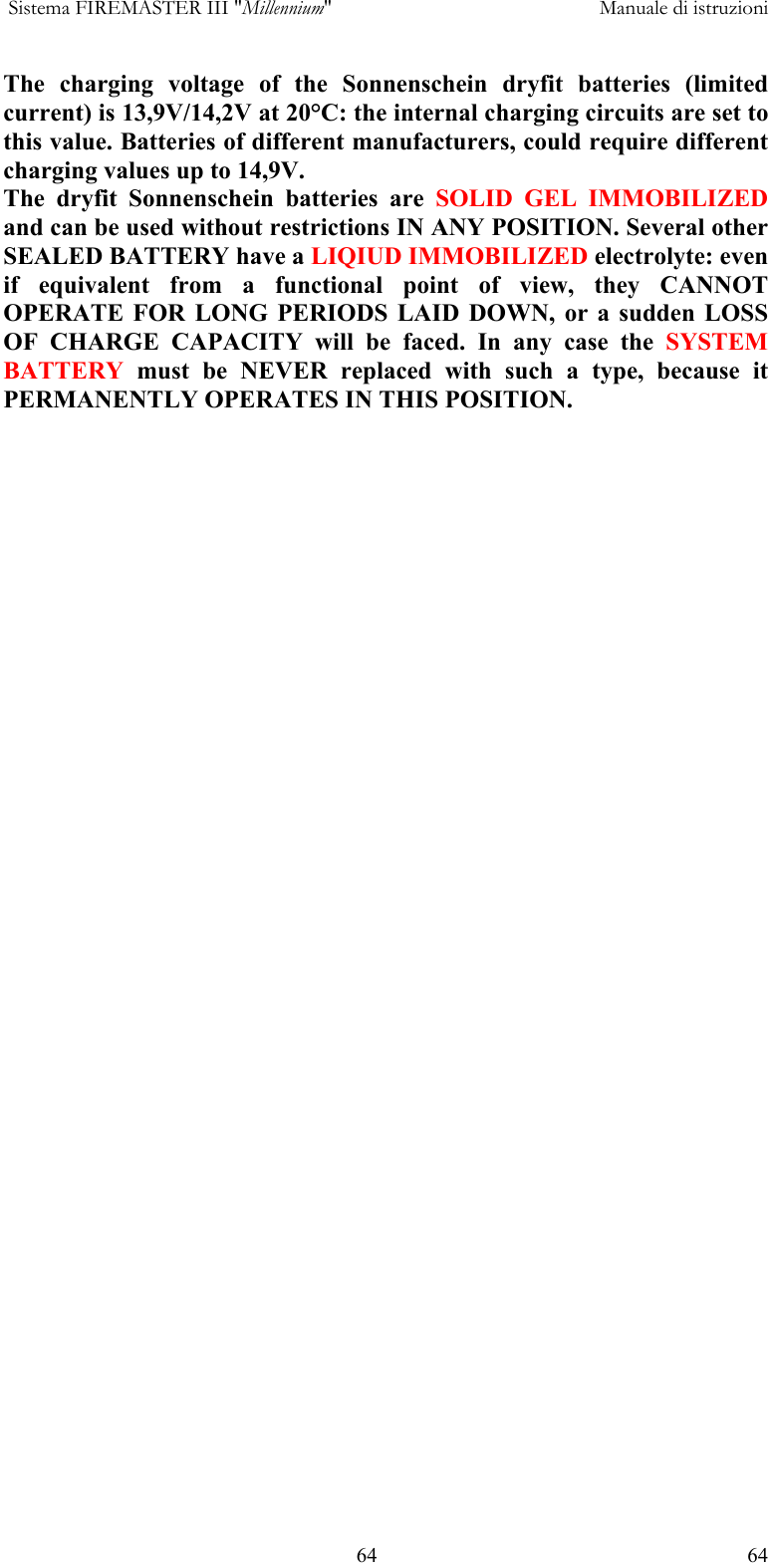  Sistema FIREMASTER III "Millennium"     Manuale di istruzioni    64  64The charging voltage of the Sonnenschein dryfit batteries (limited current) is 13,9V/14,2V at 20&deg;C: the internal charging circuits are set to this value. Batteries of different manufacturers, could require different charging values up to 14,9V. The dryfit Sonnenschein batteries are SOLID GEL IMMOBILIZED and can be used without restrictions IN ANY POSITION. Several other SEALED BATTERY have a LIQIUD IMMOBILIZED electrolyte: even if equivalent from a functional point of view, they CANNOT OPERATE FOR LONG PERIODS LAID DOWN, or a sudden LOSS OF CHARGE CAPACITY will be faced. In any case the SYSTEM BATTERY must be NEVER replaced with such a type, because it PERMANENTLY OPERATES IN THIS POSITION. 