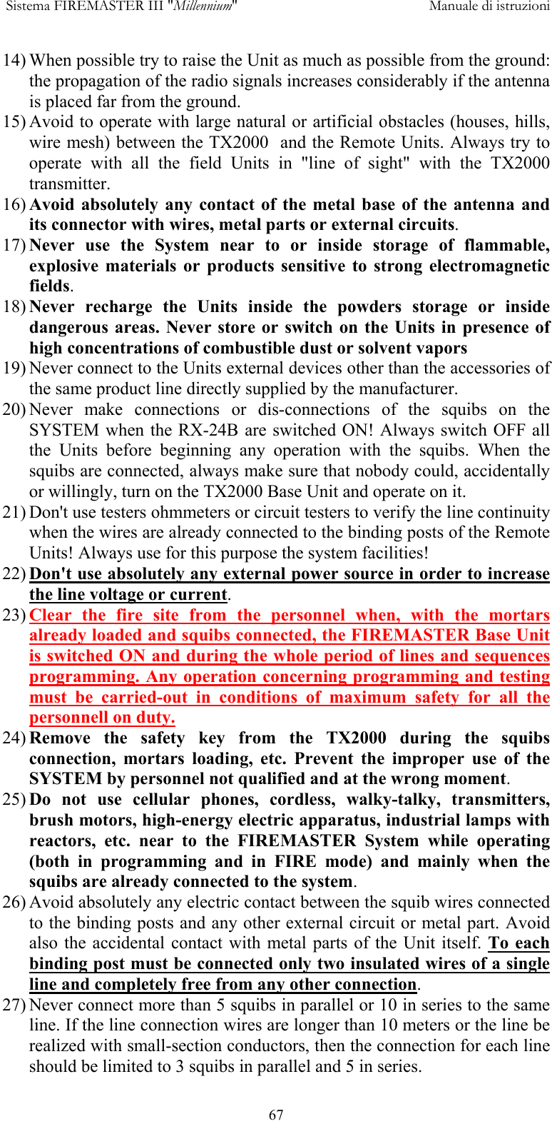  Sistema FIREMASTER III "Millennium"     Manuale di istruzioni      6714) When possible try to raise the Unit as much as possible from the ground: the propagation of the radio signals increases considerably if the antenna is placed far from the ground. 15) Avoid to operate with large natural or artificial obstacles (houses, hills, wire mesh) between the TX2000  and the Remote Units. Always try to operate with all the field Units in "line of sight" with the TX2000 transmitter. 16) Avoid absolutely any contact of the metal base of the antenna and its connector with wires, metal parts or external circuits. 17) Never use the System near to or inside storage of flammable, explosive materials or products sensitive to strong electromagnetic fields. 18) Never recharge the Units inside the powders storage or inside dangerous areas. Never store or switch on the Units in presence of high concentrations of combustible dust or solvent vapors 19) Never connect to the Units external devices other than the accessories of the same product line directly supplied by the manufacturer. 20) Never make connections or dis-connections of the squibs on the SYSTEM when the RX-24B are switched ON! Always switch OFF all the Units before beginning any operation with the squibs. When the squibs are connected, always make sure that nobody could, accidentally or willingly, turn on the TX2000 Base Unit and operate on it. 21) Don't use testers ohmmeters or circuit testers to verify the line continuity when the wires are already connected to the binding posts of the Remote Units! Always use for this purpose the system facilities! 22) Don't use absolutely any external power source in order to increase the line voltage or current. 23) Clear the fire site from the personnel when, with the mortars already loaded and squibs connected, the FIREMASTER Base Unit is switched ON and during the whole period of lines and sequences programming. Any operation concerning programming and testing must be carried-out in conditions of maximum safety for all the personnell on duty. 24) Remove the safety key from the TX2000 during the squibs connection, mortars loading, etc. Prevent the improper use of the SYSTEM by personnel not qualified and at the wrong moment. 25) Do not use cellular phones, cordless, walky-talky, transmitters, brush motors, high-energy electric apparatus, industrial lamps with reactors, etc. near to the FIREMASTER System while operating (both in programming and in FIRE mode) and mainly when the squibs are already connected to the system. 26) Avoid absolutely any electric contact between the squib wires connected to the binding posts and any other external circuit or metal part. Avoid also the accidental contact with metal parts of the Unit itself. To each binding post must be connected only two insulated wires of a single line and completely free from any other connection. 27) Never connect more than 5 squibs in parallel or 10 in series to the same line. If the line connection wires are longer than 10 meters or the line be realized with small-section conductors, then the connection for each line should be limited to 3 squibs in parallel and 5 in series. 