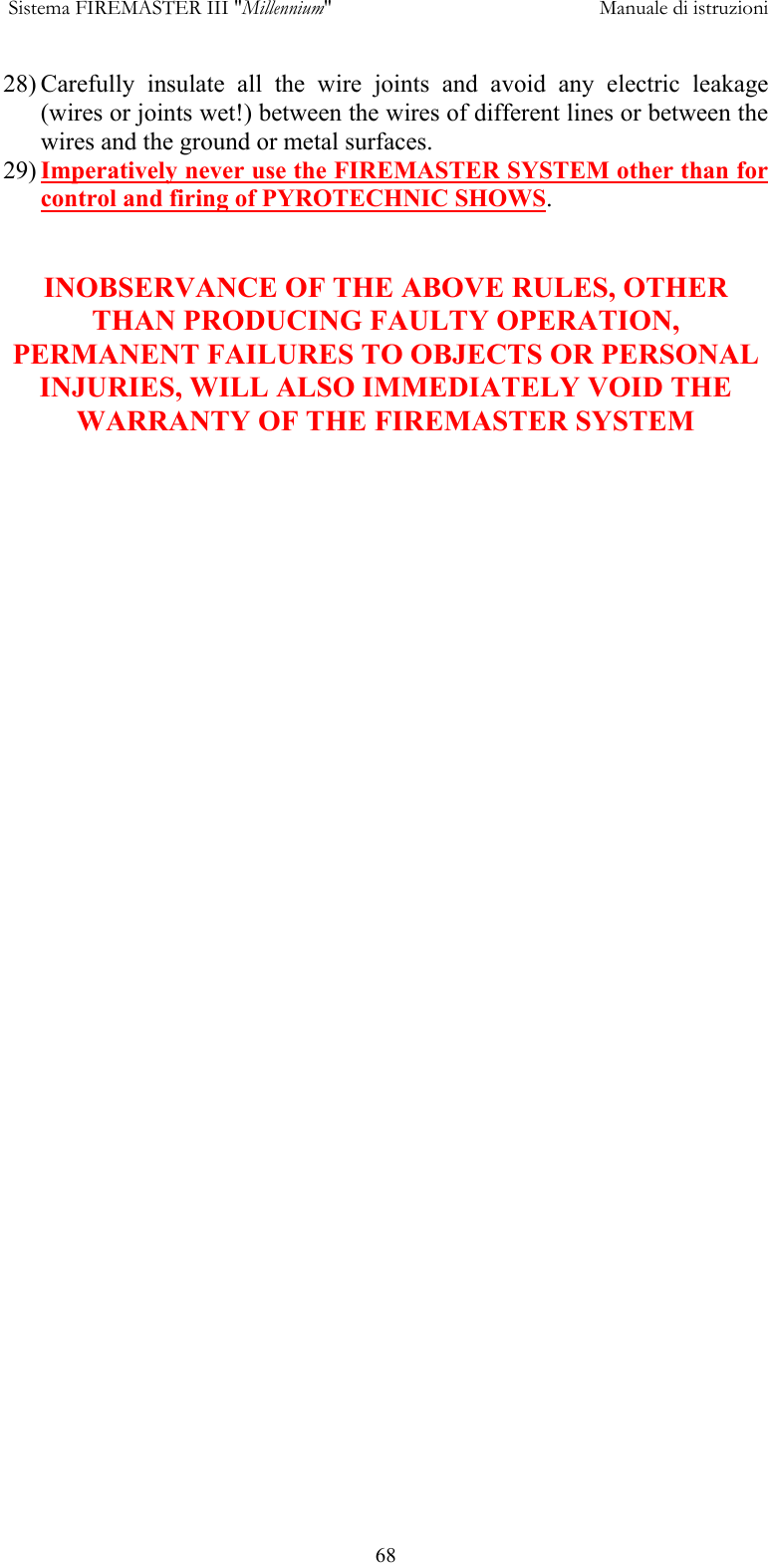  Sistema FIREMASTER III "Millennium"     Manuale di istruzioni      6828) Carefully insulate all the wire joints and avoid any electric leakage (wires or joints wet!) between the wires of different lines or between the wires and the ground or metal surfaces. 29) Imperatively never use the FIREMASTER SYSTEM other than for control and firing of PYROTECHNIC SHOWS.   INOBSERVANCE OF THE ABOVE RULES, OTHER THAN PRODUCING FAULTY OPERATION, PERMANENT FAILURES TO OBJECTS OR PERSONAL INJURIES, WILL ALSO IMMEDIATELY VOID THE WARRANTY OF THE FIREMASTER SYSTEM          