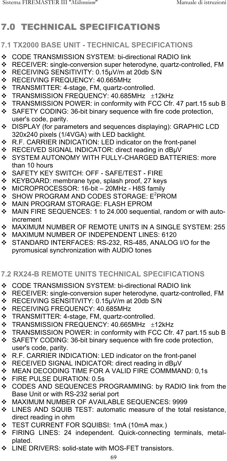  Sistema FIREMASTER III "Millennium"     Manuale di istruzioni      697.0  TECHNICAL SPECIFICATIONS  7.1 TX2000 BASE UNIT - TECHNICAL SPECIFICATIONS  CODE TRANSMISSION SYSTEM: bi-directional RADIO link  RECEIVER: single-conversion super heterodyne, quartz-controlled, FM   RECEIVING SENSITIVITY: 0.15&micro;V/m at 20db S/N  RECEIVING FREQUENCY: 40.665MHz  TRANSMITTER: 4-stage, FM, quartz-controlled.  TRANSMISSION FREQUENCY: 40.685MHz   &plusmn;12kHz  TRANSMISSION POWER: in conformity with FCC Cfr. 47 part.15 sub B   SAFETY CODING: 36-bit binary sequence with fire code protection, user's code, parity.  DISPLAY (for parameters and sequences displaying): GRAPHIC LCD 320x240 pixels (1/4VGA) with LED backlight.  R.F. CARRIER INDICATION: LED indicator on the front-panel  RECEIVED SIGNAL INDICATOR: direct reading in dB&micro;V  SYSTEM AUTONOMY WITH FULLY-CHARGED BATTERIES: more than 10 hours  SAFETY KEY SWITCH: OFF - SAFE/TEST - FIRE  KEYBOARD: membrane type, splash proof, 27 keys  MICROPROCESSOR: 16-bit &ndash; 20MHz - H8S family  SHOW PROGRAM AND CODES STORAGE: E2PROM  MAIN PROGRAM STORAGE: FLASH EPROM  MAIN FIRE SEQUENCES: 1 to 24.000 sequential, random or with auto-increment  MAXIMUM NUMBER OF REMOTE UNITS IN A SINGLE SYSTEM: 255  MAXIMUM NUMBER OF INDEPENDENT LINES: 6120  STANDARD INTERFACES: RS-232, RS-485, ANALOG I/O for the pyromusical synchronization with AUDIO tones  7.2 RX24-B REMOTE UNITS TECHNICAL SPECIFICATIONS  CODE TRANSMISSION SYSTEM: bi-directional RADIO link  RECEIVER: single-conversion super heterodyne, quartz-controlled, FM   RECEIVING SENSITIVITY: 0.15&micro;V/m at 20db S/N  RECEIVING FREQUENCY: 40.685MHz  TRANSMITTER: 4-stage, FM, quartz-controlled.  TRANSMISSION FREQUENCY: 40.665MHz   &plusmn;12kHz  TRANSMISSION POWER: in conformity with FCC Cfr. 47 part.15 sub B   SAFETY CODING: 36-bit binary sequence with fire code protection, user's code, parity.  R.F. CARRIER INDICATION: LED indicator on the front-panel  RECEIVED SIGNAL INDICATOR: direct reading in dB&micro;V  MEAN DECODING TIME FOR A VALID FIRE COMMMAND: 0,1s  FIRE PULSE DURATION: 0.5s  CODES AND SEQUENCES PROGRAMMING: by RADIO link from the Base Unit or with RS-232 serial port  MAXIMUM NUMBER OF AVAILABLE SEQUENCES: 9999  LINES AND SQUIB TEST: automatic measure of the total resistance, direct reading in ohm   TEST CURRENT FOR SQUIBSI: 1mA (10mA max.)  FIRING LINES: 24 independent. Quick-connecting terminals, metal-plated.  LINE DRIVERS: solid-state with MOS-FET transistors. 