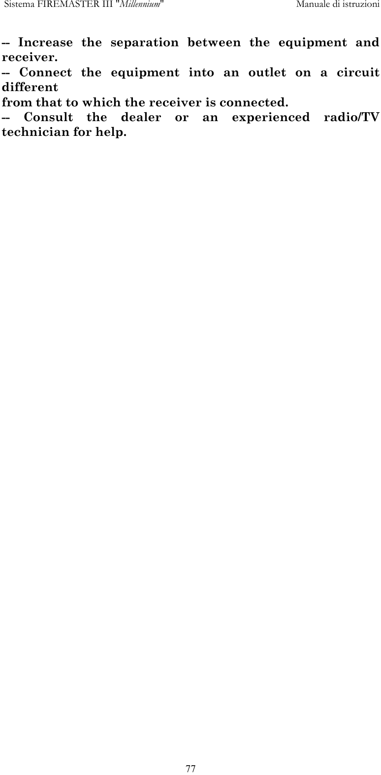  Sistema FIREMASTER III "Millennium"     Manuale di istruzioni      77-- Increase the separation between the equipment and receiver. -- Connect the equipment into an outlet on a circuit different from that to which the receiver is connected. -- Consult the dealer or an experienced radio/TV technician for help. 