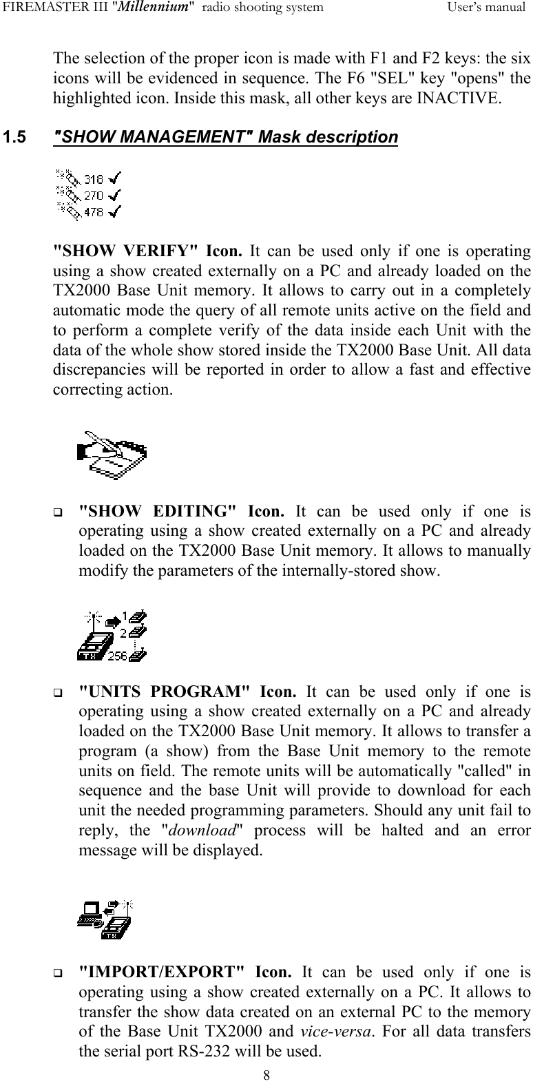 FIREMASTER III "Millennium"  radio shooting system           User&rsquo;s manual  8The selection of the proper icon is made with F1 and F2 keys: the six icons will be evidenced in sequence. The F6 "SEL" key "opens" the highlighted icon. Inside this mask, all other keys are INACTIVE.  1.5  "SHOW MANAGEMENT" Mask description  "SHOW VERIFY" Icon. It can be used only if one is operating using a show created externally on a PC and already loaded on the TX2000 Base Unit memory. It allows to carry out in a completely automatic mode the query of all remote units active on the field and to perform a complete verify of the data inside each Unit with the data of the whole show stored inside the TX2000 Base Unit. All data discrepancies will be reported in order to allow a fast and effective correcting action.     "SHOW EDITING" Icon. It can be used only if one is operating using a show created externally on a PC and already loaded on the TX2000 Base Unit memory. It allows to manually modify the parameters of the internally-stored show.     "UNITS PROGRAM" Icon. It can be used only if one is operating using a show created externally on a PC and already loaded on the TX2000 Base Unit memory. It allows to transfer a program (a show) from the Base Unit memory to the remote units on field. The remote units will be automatically "called" in sequence and the base Unit will provide to download for each unit the needed programming parameters. Should any unit fail to reply, the "download" process will be halted and an error message will be displayed.      "IMPORT/EXPORT" Icon. It can be used only if one is operating using a show created externally on a PC. It allows to transfer the show data created on an external PC to the memory of the Base Unit TX2000 and vice-versa. For all data transfers the serial port RS-232 will be used. 