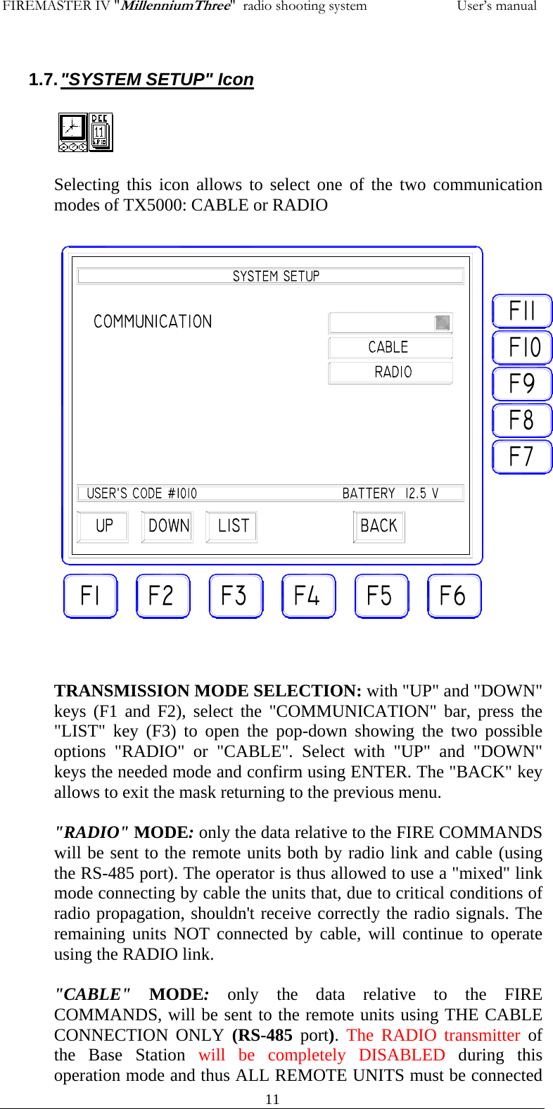 FIREMASTER IV "MillenniumThree"  radio shooting system           User&rsquo;s manual  111.7. "SYSTEM SETUP" Icon  Selecting this icon allows to select one of the two communication modes of TX5000: CABLE or RADIO                        TRANSMISSION MODE SELECTION: with "UP" and "DOWN" keys (F1 and F2), select the "COMMUNICATION" bar, press the "LIST" key (F3) to open the pop-down showing the two possible options "RADIO" or "CABLE". Select with "UP" and "DOWN" keys the needed mode and confirm using ENTER. The "BACK" key allows to exit the mask returning to the previous menu.  "RADIO" MODE: only the data relative to the FIRE COMMANDS will be sent to the remote units both by radio link and cable (using the RS-485 port). The operator is thus allowed to use a "mixed" link mode connecting by cable the units that, due to critical conditions of radio propagation, shouldn't receive correctly the radio signals. The  remaining units NOT connected by cable, will continue to operate using the RADIO link.  "CABLE" MODE: only the data relative to the FIRE COMMANDS, will be sent to the remote units using THE CABLE CONNECTION ONLY (RS-485 port).  The RADIO transmitter of the Base Station will be completely DISABLED during this operation mode and thus ALL REMOTE UNITS must be connected  