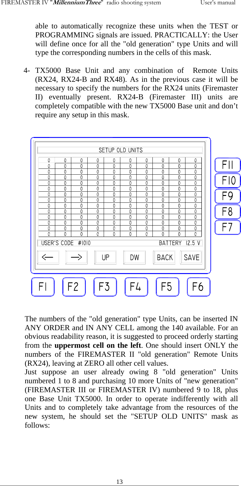 FIREMASTER IV "MillenniumThree"  radio shooting system           User&rsquo;s manualable to automatically recognize these units when the TEST or PROGRAMMING signals are issued. PRACTICALLY: the User will define once for all the "old generation" type Units and will type the corresponding numbers in the cells of this mask.  4- TX5000 Base Unit and any combination of  Remote Units (RX24, RX24-B and RX48). As in the previous case it will be necessary to specify the numbers for the RX24 units (Firemaster II) eventually present. RX24-B (Firemaster III) units are completely compatible with the new TX5000 Base unit and don&rsquo;t require any setup in this mask.                       The numbers of the "old generation" type Units, can be inserted IN ANY ORDER and IN ANY CELL among the 140 available. For an obvious readability reason, it is suggested to proceed orderly starting from the uppermost cell on the left. One should insert ONLY the numbers of the FIREMASTER II "old generation" Remote Units (RX24), leaving at ZERO all other cell values. Just suppose an user already owing 8 "old generation" Units numbered 1 to 8 and purchasing 10 more Units of "new generation" (FIREMASTER III or FIREMASTER IV) numbered 9 to 18, plus one Base Unit TX5000. In order to operate indifferently with all Units and to completely take advantage from the resources of the new system, he should set the "SETUP OLD UNITS" mask as follows:        13
