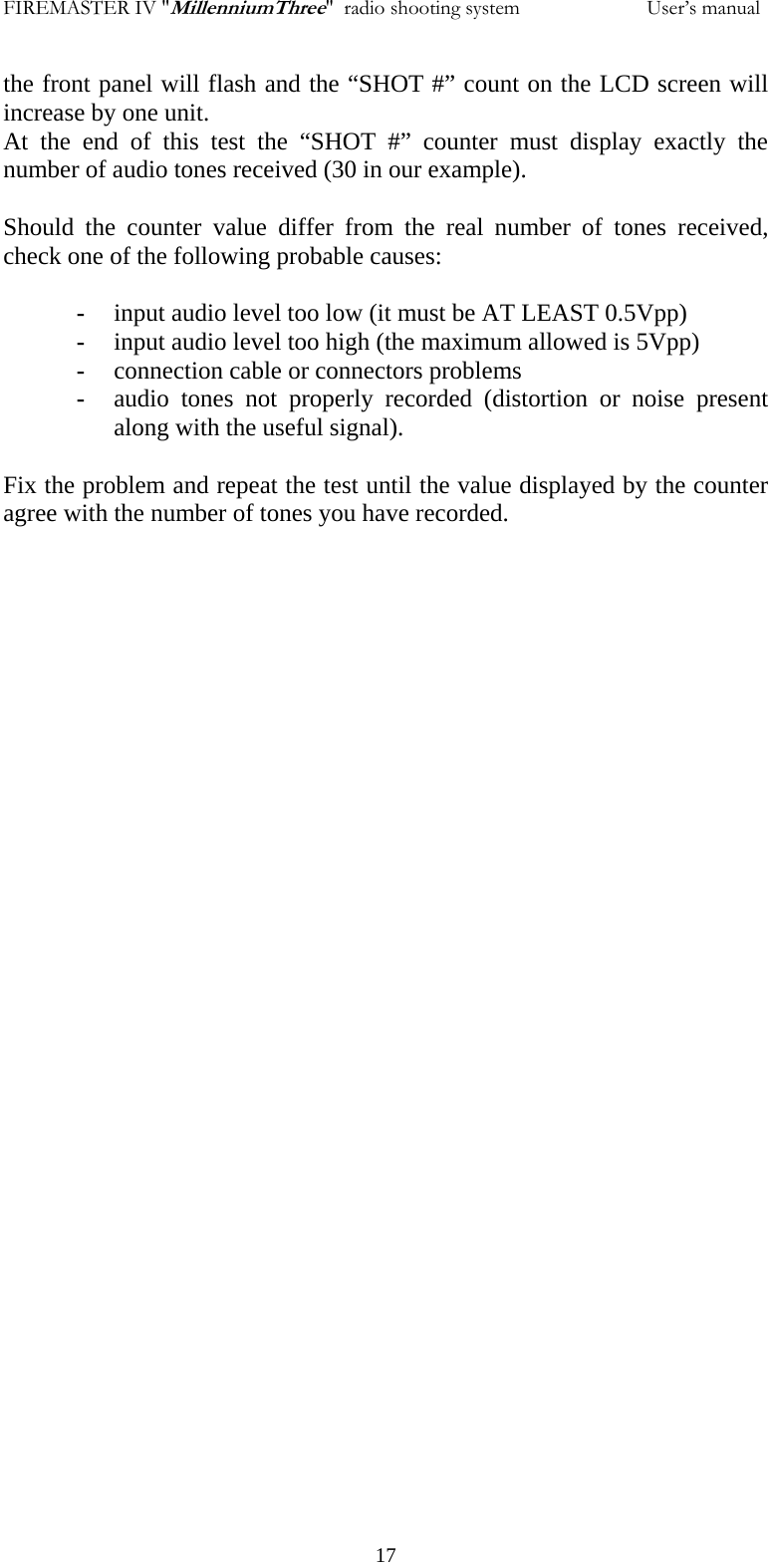 FIREMASTER IV "MillenniumThree"  radio shooting system           User&rsquo;s manualthe front panel will flash and the &ldquo;SHOT #&rdquo; count on the LCD screen will increase by one unit. At the end of this test the &ldquo;SHOT #&rdquo; counter must display exactly the number of audio tones received (30 in our example).  Should the counter value differ from the real number of tones received, check one of the following probable causes:  - input audio level too low (it must be AT LEAST 0.5Vpp) - input audio level too high (the maximum allowed is 5Vpp) - connection cable or connectors problems - audio tones not properly recorded (distortion or noise present along with the useful signal).  Fix the problem and repeat the test until the value displayed by the counter agree with the number of tones you have recorded.   17