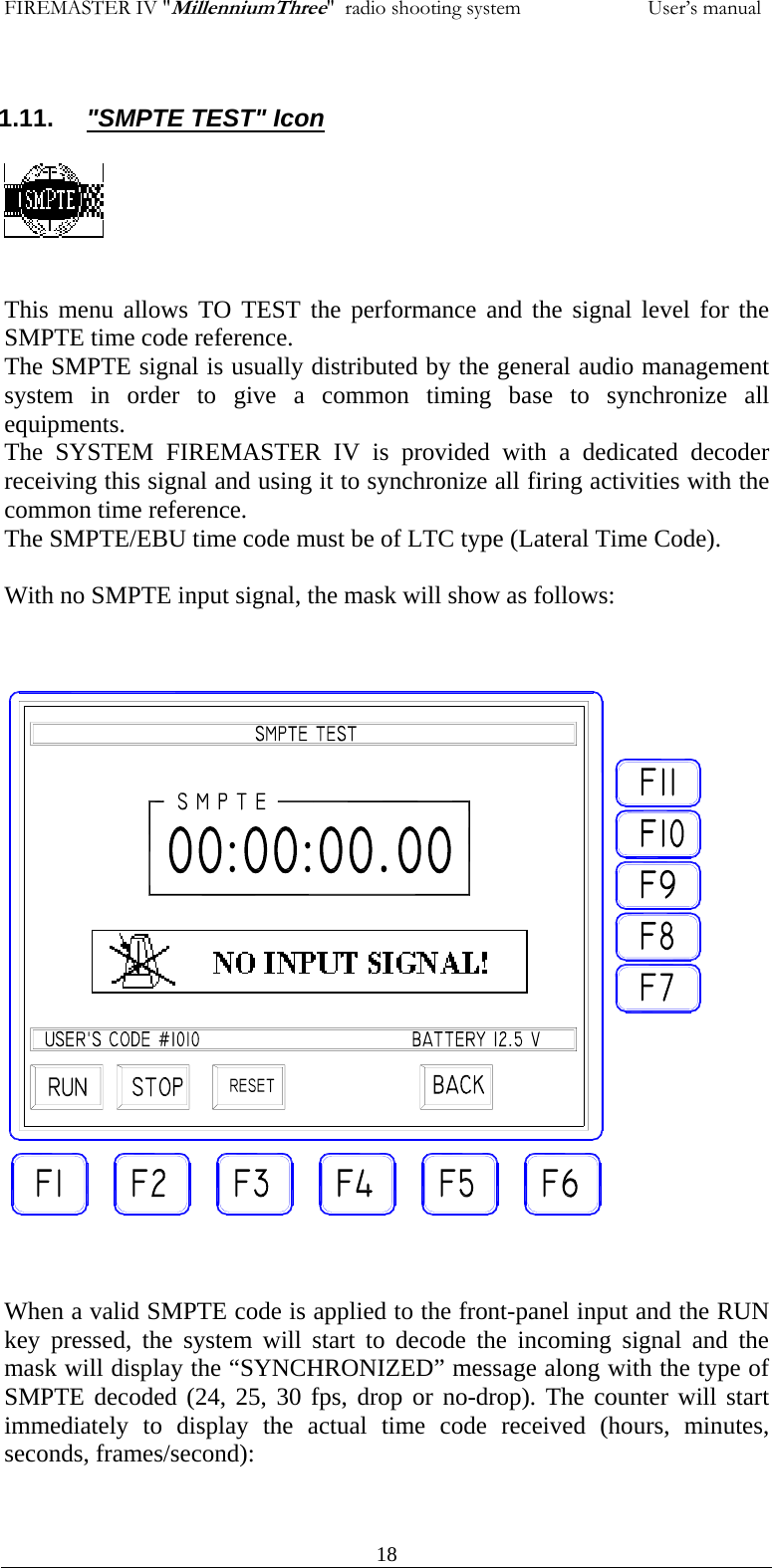 FIREMASTER IV "MillenniumThree"  radio shooting system           User&rsquo;s manual 1.11.  "SMPTE TEST" Icon     This menu allows TO TEST the performance and the signal level for the SMPTE time code reference. The SMPTE signal is usually distributed by the general audio management system in order to give a common timing base to synchronize all equipments. The SYSTEM FIREMASTER IV is provided with a dedicated decoder receiving this signal and using it to synchronize all firing activities with the common time reference. The SMPTE/EBU time code must be of LTC type (Lateral Time Code).  With no SMPTE input signal, the mask will show as follows:                         When a valid SMPTE code is applied to the front-panel input and the RUN key pressed, the system will start to decode the incoming signal and the mask will display the &ldquo;SYNCHRONIZED&rdquo; message along with the type of SMPTE decoded (24, 25, 30 fps, drop or no-drop). The counter will start immediately to display the actual time code received (hours, minutes, seconds, frames/second):       18