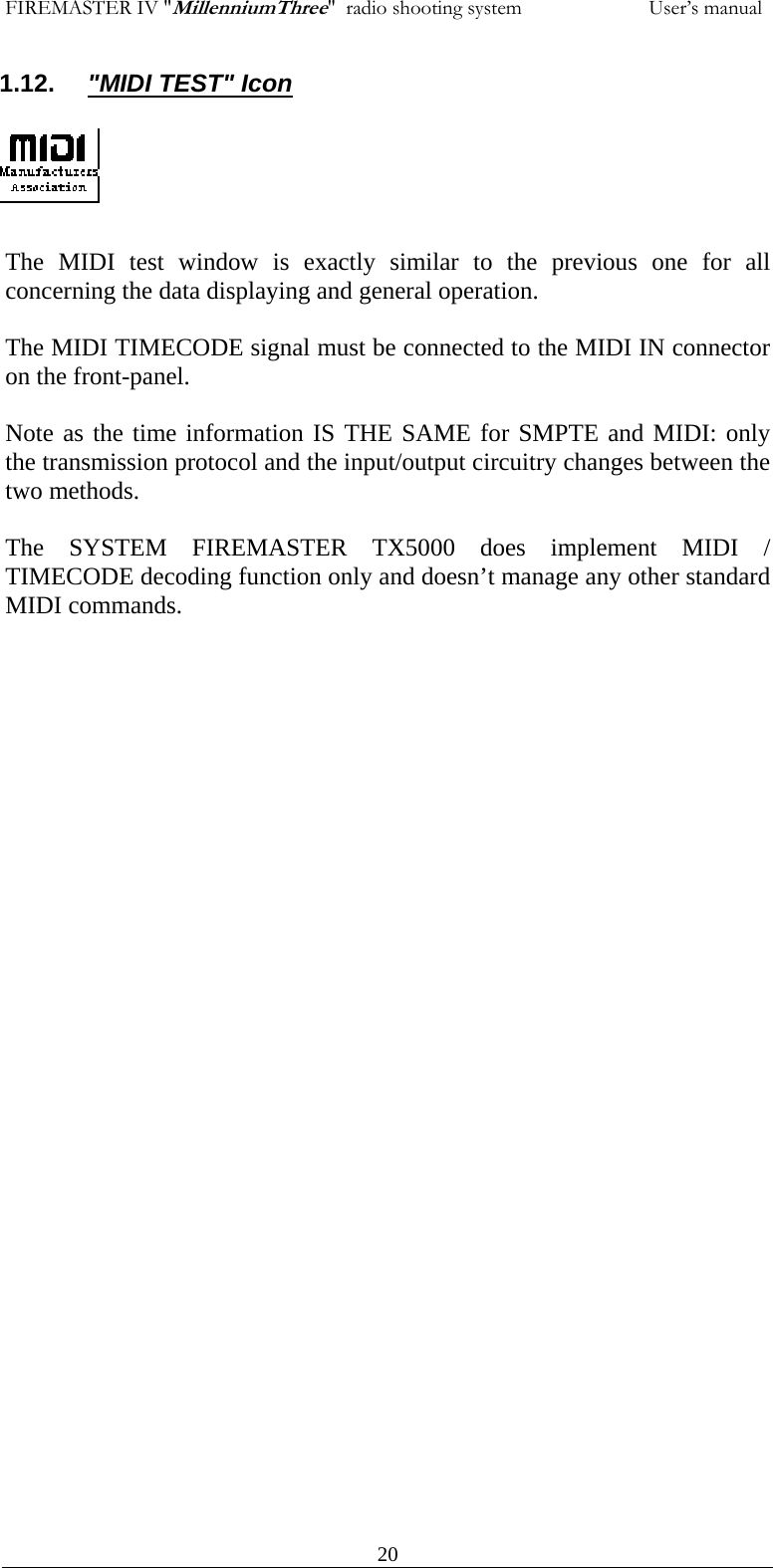 FIREMASTER IV "MillenniumThree"  radio shooting system           User&rsquo;s manual1.12.  "MIDI TEST" Icon      The MIDI test window is exactly similar to the previous one for all concerning the data displaying and general operation.  The MIDI TIMECODE signal must be connected to the MIDI IN connector on the front-panel.  Note as the time information IS THE SAME for SMPTE and MIDI: only the transmission protocol and the input/output circuitry changes between the two methods.  The SYSTEM FIREMASTER TX5000 does implement MIDI / TIMECODE decoding function only and doesn&rsquo;t manage any other standard MIDI commands.       20