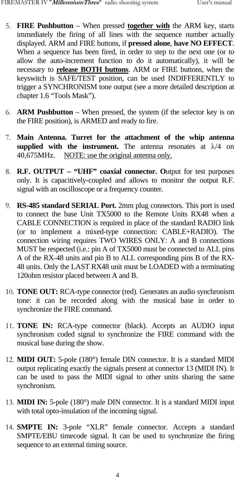 FIREMASTER IV "MillenniumThree"  radio shooting system           User&rsquo;s manual5. FIRE Pushbutton &ndash; When pressed together with the ARM key, starts immediately the firing of all lines with the sequence number actually displayed. ARM and FIRE buttons, if pressed alone, have NO EFFECT. When a sequence has been fired, in order to step to the next one (or to allow the auto-increment function to do it automatically), it will be necessary to release BOTH buttons. ARM or FIRE buttons, when the keyswitch is SAFE/TEST position, can be used INDIFFERENTLY to trigger a SYNCHRONISM tone output (see a more detailed description at chapter 1.6 &ldquo;Tools Mask&rdquo;). 6. ARM Pushbutton &ndash; When pressed, the system (if the selector key is on the FIRE position), is ARMED and ready to fire. 7. Main Antenna. Turret for the attachment of the whip antenna supplied with the instrument. The antenna resonates at &lambda;/4 on 40,675MHz.     NOTE: use the original antenna only. 8. R.F. OUTPUT &ndash; &ldquo;UHF&rdquo; coaxial connector. Output for test purposes only. It is capacitively-coupled and allows to monitor the output R.F. signal with an oscilloscope or a frequency counter. 9. RS-485 standard SERIAL Port. 2mm plug connectors. This port is used to connect the base Unit TX5000 to the Remote Units RX48 when a CABLE CONNECTION is required in place of the standard RADIO link (or to implement a mixed-type connection: CABLE+RADIO). The connection wiring requires TWO WIRES ONLY: A and B connections MUST be respected (i.e.: pin A of TX5000 must be connected to ALL pins A of the RX-48 units and pin B to ALL corresponding pins B of the RX-48 units. Only the LAST RX48 unit must be LOADED with a terminating 120ohm resistor placed between A and B. 10. TONE OUT: RCA-type connector (red). Generates an audio synchronism tone: it can be recorded along with the musical base in order to synchronize the FIRE command. 11. TONE IN: RCA-type connector (black). Accepts an AUDIO input synchronism coded signal to synchronize the FIRE command with the musical base during the show. 12. MIDI OUT: 5-pole (180&deg;) female DIN connector. It is a standard MIDI output replicating exactly the signals present at connector 13 (MIDI IN). It can be used to pass the MIDI signal to other units sharing the same synchronism. 13. MIDI IN: 5-pole (180&deg;) male DIN connector. It is a standard MIDI input with total opto-insulation of the incoming signal.  14. SMPTE IN: 3-pole &ldquo;XLR&rdquo; female connector. Accepts a standard SMPTE/EBU timecode signal. It can be used to synchronize the firing sequence to an external timing source.   4