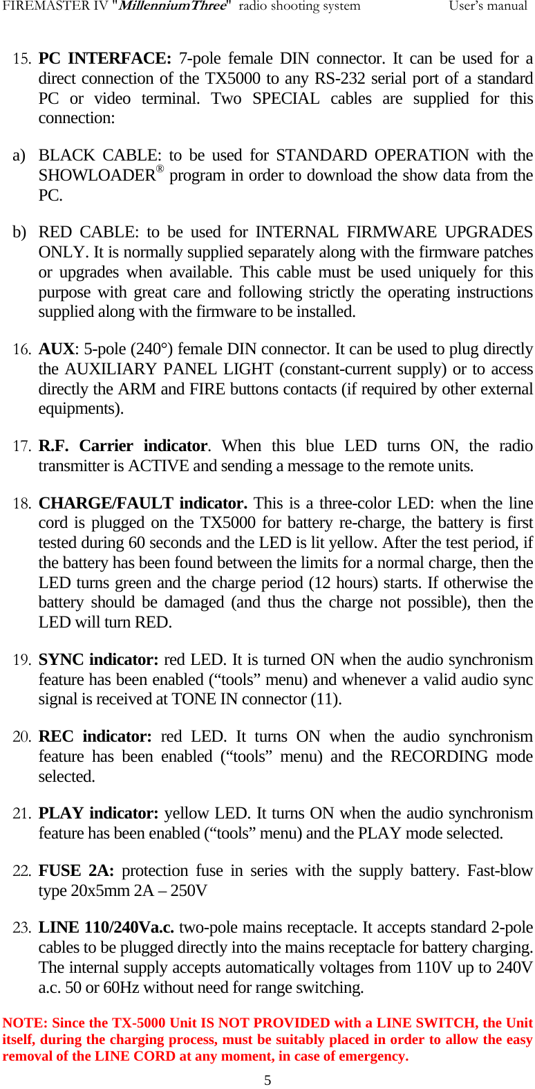 FIREMASTER IV "MillenniumThree"  radio shooting system           User&rsquo;s manual15. PC INTERFACE: 7-pole female DIN connector. It can be used for a direct connection of the TX5000 to any RS-232 serial port of a standard PC or video terminal. Two SPECIAL cables are supplied for this connection: a) BLACK CABLE: to be used for STANDARD OPERATION with the SHOWLOADER&reg; program in order to download the show data from the PC. b) RED CABLE: to be used for INTERNAL FIRMWARE UPGRADES ONLY. It is normally supplied separately along with the firmware patches or upgrades when available. This cable must be used uniquely for this purpose with great care and following strictly the operating instructions supplied along with the firmware to be installed. 16. AUX: 5-pole (240&deg;) female DIN connector. It can be used to plug directly the AUXILIARY PANEL LIGHT (constant-current supply) or to access directly the ARM and FIRE buttons contacts (if required by other external equipments). 17. R.F. Carrier indicator. When this blue LED turns ON, the radio transmitter is ACTIVE and sending a message to the remote units. 18. CHARGE/FAULT indicator. This is a three-color LED: when the line cord is plugged on the TX5000 for battery re-charge, the battery is first tested during 60 seconds and the LED is lit yellow. After the test period, if the battery has been found between the limits for a normal charge, then the LED turns green and the charge period (12 hours) starts. If otherwise the battery should be damaged (and thus the charge not possible), then the LED will turn RED. 19. SYNC indicator: red LED. It is turned ON when the audio synchronism feature has been enabled (&ldquo;tools&rdquo; menu) and whenever a valid audio sync signal is received at TONE IN connector (11). 20. REC indicator: red LED. It turns ON when the audio synchronism feature has been enabled (&ldquo;tools&rdquo; menu) and the RECORDING mode selected. 21. PLAY indicator: yellow LED. It turns ON when the audio synchronism feature has been enabled (&ldquo;tools&rdquo; menu) and the PLAY mode selected. 22. FUSE 2A: protection fuse in series with the supply battery. Fast-blow  type 20x5mm 2A &ndash; 250V 23. LINE 110/240Va.c. two-pole mains receptacle. It accepts standard 2-pole cables to be plugged directly into the mains receptacle for battery charging. The internal supply accepts automatically voltages from 110V up to 240V a.c. 50 or 60Hz without need for range switching. NOTE: Since the TX-5000 Unit IS NOT PROVIDED with a LINE SWITCH, the Unit itself, during the charging process, must be suitably placed in order to allow the easy removal of the LINE CORD at any moment, in case of emergency.   5
