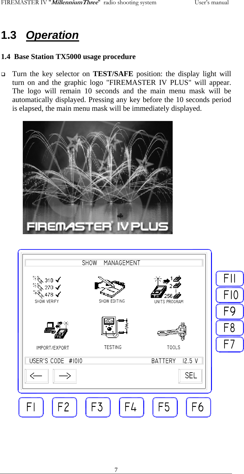FIREMASTER IV "MillenniumThree"  radio shooting system           User&rsquo;s manual1.3   Operation  1.4  Base Station TX5000 usage procedure   Turn the key selector on TEST/SAFE  position: the display light will turn on and the graphic logo "FIREMASTER IV PLUS" will appear. The logo will remain 10 seconds and the main menu mask will be automatically displayed. Pressing any key before the 10 seconds period is elapsed, the main menu mask will be immediately displayed.     7                   
