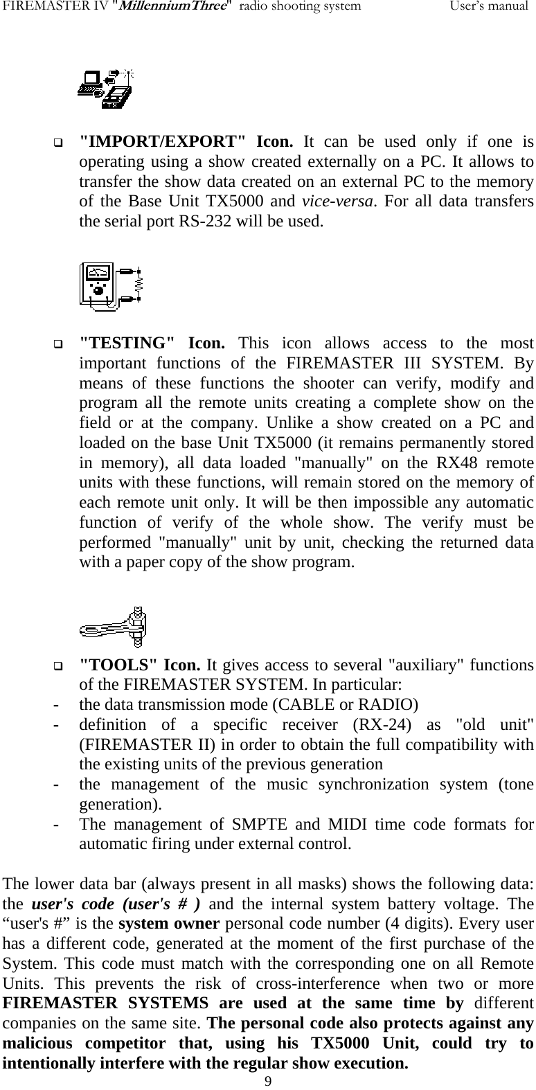 FIREMASTER IV "MillenniumThree"  radio shooting system           User&rsquo;s manual   "IMPORT/EXPORT" Icon. It can be used only if one is operating using a show created externally on a PC. It allows to transfer the show data created on an external PC to the memory of the Base Unit TX5000 and vice-versa. For all data transfers the serial port RS-232 will be used.    "TESTING" Icon. This icon allows access to the most important functions of the FIREMASTER III SYSTEM. By means of these functions the shooter can verify, modify and program all the remote units creating a complete show on the field or at the company. Unlike a show created on a PC and loaded on the base Unit TX5000 (it remains permanently stored in memory), all data loaded "manually" on the RX48 remote units with these functions, will remain stored on the memory of each remote unit only. It will be then impossible any automatic function of verify of the whole show. The verify must be performed "manually" unit by unit, checking the returned data with a paper copy of the show program.   "TOOLS" Icon. It gives access to several "auxiliary" functions of the FIREMASTER SYSTEM. In particular: - the data transmission mode (CABLE or RADIO) - definition of a specific receiver (RX-24) as "old unit" (FIREMASTER II) in order to obtain the full compatibility with the existing units of the previous generation - the management of the music synchronization system (tone generation). - The management of SMPTE and MIDI time code formats for automatic firing under external control.    9The lower data bar (always present in all masks) shows the following data:  the  user's code (user's # ) and the internal system battery voltage. The &ldquo;user's #&rdquo; is the system owner personal code number (4 digits). Every user has a different code, generated at the moment of the first purchase of the System. This code must match with the corresponding one on all Remote Units. This prevents the risk of cross-interference when two or more FIREMASTER SYSTEMS are used at the same time by different companies on the same site. The personal code also protects against any malicious competitor that, using his TX5000 Unit, could try to intentionally interfere with the regular show execution.  