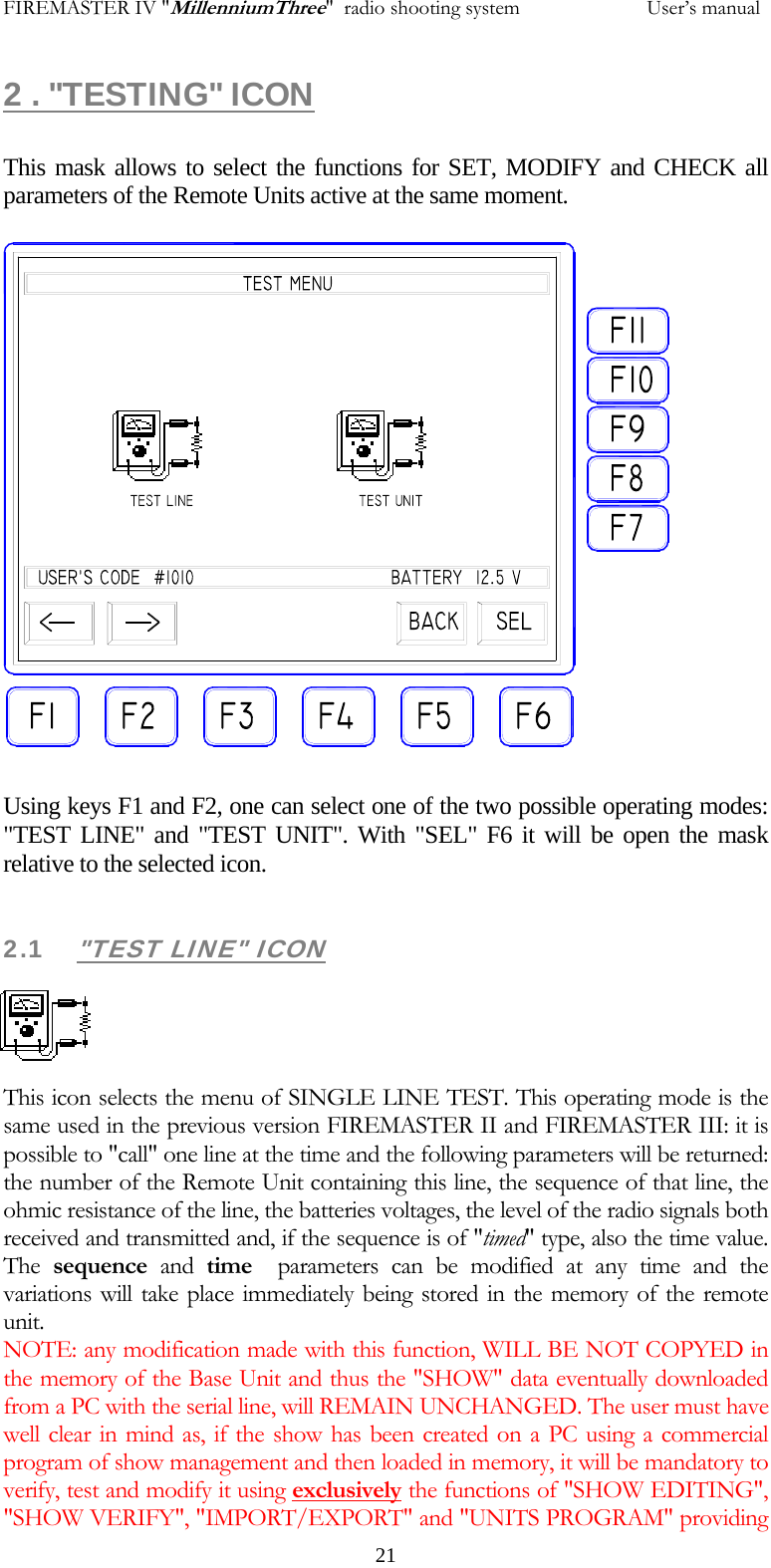 FIREMASTER IV "MillenniumThree"  radio shooting system           User&rsquo;s manual2 . "TESTING" ICON  This mask allows to select the functions for SET, MODIFY and CHECK all parameters of the Remote Units active at the same moment.            Using keys F1 and F2, one can select one of the two possible operating modes: "TEST LINE" and "TEST UNIT". With "SEL" F6 it will be open the mask relative to the selected icon.  2.1 "TEST LINE" ICON     This icon selects the menu of SINGLE LINE TEST. This operating mode is the same used in the previous version FIREMASTER II and FIREMASTER III: it is possible to "call" one line at the time and the following parameters will be returned: the number of the Remote Unit containing this line, the sequence of that line, the ohmic resistance of the line, the batteries voltages, the level of the radio signals both received and transmitted and, if the sequence is of "timed" type, also the time value. The  sequence and time  parameters can be modified at any time and the variations will take place immediately being stored in the memory of the remote unit. NOTE: any modification made with this function, WILL BE NOT COPYED in the memory of the Base Unit and thus the "SHOW" data eventually downloaded from a PC with the serial line, will REMAIN UNCHANGED. The user must have well clear in mind as, if the show has been created on a PC using a commercial program of show management and then loaded in memory, it will be mandatory to verify, test and modify it using exclusively the functions of "SHOW EDITING", "SHOW VERIFY", "IMPORT/EXPORT" and "UNITS PROGRAM" providing   21