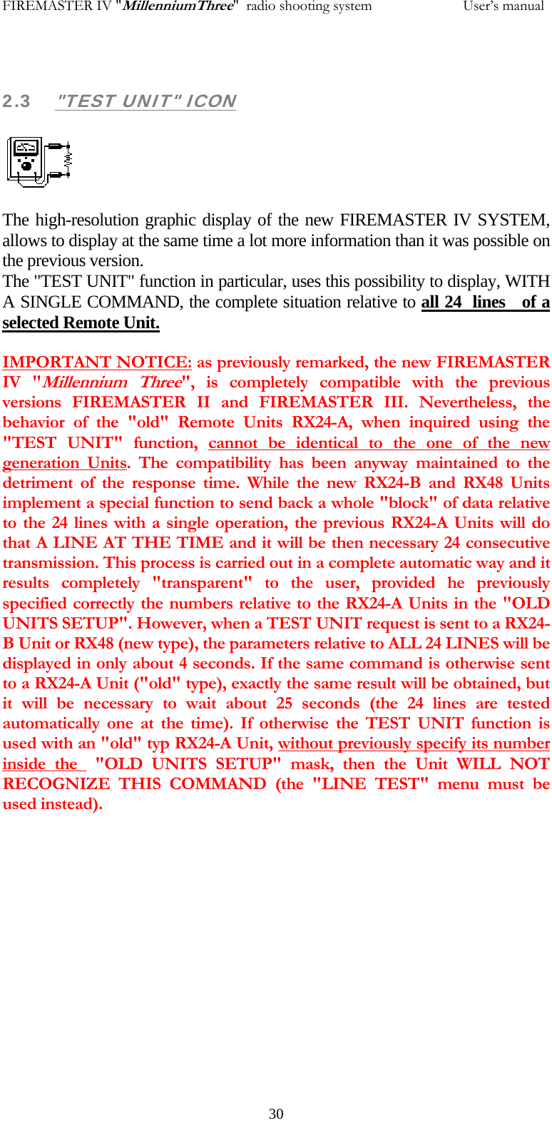 FIREMASTER IV "MillenniumThree"  radio shooting system           User&rsquo;s manual 2.3 "TEST UNIT" ICON  The high-resolution graphic display of the new FIREMASTER IV SYSTEM, allows to display at the same time a lot more information than it was possible on the previous version. The "TEST UNIT" function in particular, uses this possibility to display, WITH A SINGLE COMMAND, the complete situation relative to all 24  lines   of a selected Remote Unit. IMPORTANT NOTICE: as previously remarked, the new FIREMASTER IV "Millennium Three", is completely compatible with the previous versions FIREMASTER II and FIREMASTER III. Nevertheless, the behavior of the "old" Remote Units RX24-A, when inquired using the "TEST UNIT" function, cannot be identical to the one of the new generation Units. The compatibility has been anyway maintained to the detriment of the response time. While the new RX24-B and RX48 Units implement a special function to send back a whole "block" of data relative to the 24 lines with a single operation, the previous RX24-A Units will do that A LINE AT THE TIME and it will be then necessary 24 consecutive transmission. This process is carried out in a complete automatic way and it results completely "transparent" to the user, provided he previously specified correctly the numbers relative to the RX24-A Units in the "OLD UNITS SETUP". However, when a TEST UNIT request is sent to a RX24-B Unit or RX48 (new type), the parameters relative to ALL 24 LINES will be displayed in only about 4 seconds. If the same command is otherwise sent to a RX24-A Unit ("old" type), exactly the same result will be obtained, but it will be necessary to wait about 25 seconds (the 24 lines are tested automatically one at the time). If otherwise the TEST UNIT function is used with an "old" typ RX24-A Unit, without previously specify its number inside the  "OLD UNITS SETUP" mask, then the Unit WILL NOT RECOGNIZE THIS COMMAND (the "LINE TEST" menu must be used instead).   30