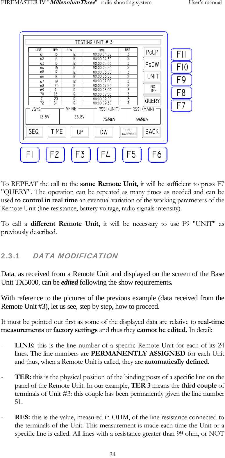 FIREMASTER IV "MillenniumThree"  radio shooting system           User&rsquo;s manual To REPEAT the call to the same Remote Unit, it will be sufficient to press F7 "QUERY". The operation can be repeated as many times as needed and can be used to control in real time an eventual variation of the working parameters of the Remote Unit (line resistance, battery voltage, radio signals intensity). To call a different Remote Unit, it will be necessary to use F9 "UNIT" as previously described. 2.3.1     DATA MODIFICATION  Data, as received from a Remote Unit and displayed on the screen of the Base Unit TX5000, can be edited following the show requirements. With reference to the pictures of the previous example (data received from the Remote Unit #3), let us see, step by step, how to proceed. It must be pointed out first as some of the displayed data are relative to real-time measurements or factory settings and thus they cannot be edited. In detail: - LINE: this is the line number of a specific Remote Unit for each of its 24 lines. The line numbers are PERMANENTLY ASSIGNED for each Unit and thus, when a Remote Unit is called, they are automatically defined. - TER: this is the physical position of the binding posts of a specific line on the panel of the Remote Unit. In our example, TER 3 means the third couple of terminals of Unit #3: this couple has been permanently given the line number 51.  - RES: this is the value, measured in OHM, of the line resistance connected to the terminals of the Unit. This measurement is made each time the Unit or a specific line is called. All lines with a resistance greater than 99 ohm, or NOT   34