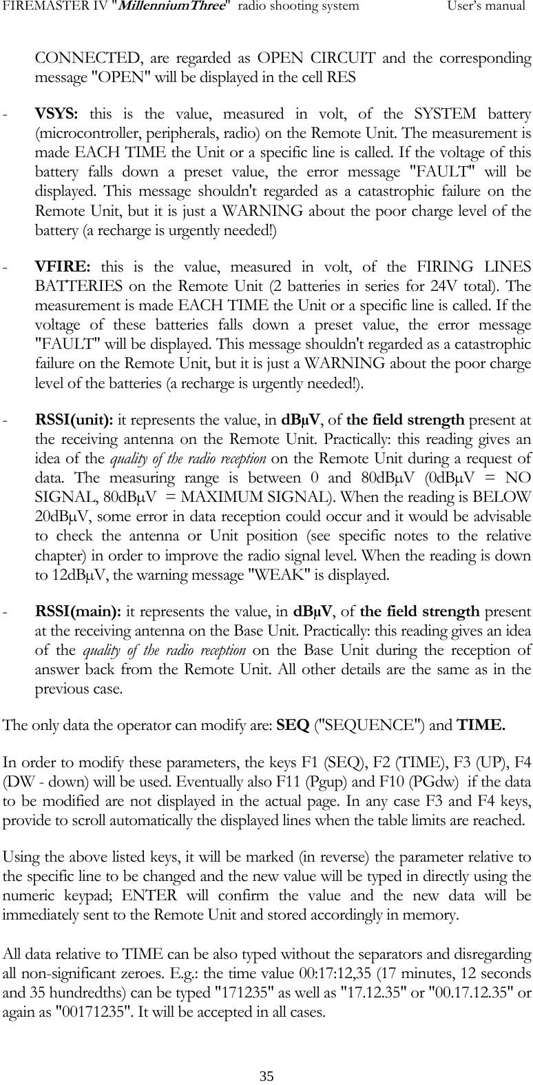 FIREMASTER IV "MillenniumThree"  radio shooting system           User&rsquo;s manualCONNECTED, are regarded as OPEN CIRCUIT and the corresponding message "OPEN" will be displayed in the cell RES - VSYS: this is the value, measured in volt, of the SYSTEM battery (microcontroller, peripherals, radio) on the Remote Unit. The measurement is made EACH TIME the Unit or a specific line is called. If the voltage of this battery falls down a preset value, the error message "FAULT" will be displayed. This message shouldn't regarded as a catastrophic failure on the Remote Unit, but it is just a WARNING about the poor charge level of the battery (a recharge is urgently needed!) - VFIRE: this is the value, measured in volt, of the FIRING LINES BATTERIES on the Remote Unit (2 batteries in series for 24V total). The measurement is made EACH TIME the Unit or a specific line is called. If the voltage of these batteries falls down a preset value, the error message "FAULT" will be displayed. This message shouldn't regarded as a catastrophic failure on the Remote Unit, but it is just a WARNING about the poor charge level of the batteries (a recharge is urgently needed!). - RSSI(unit): it represents the value, in dB&micro;V, of the field strength present at the receiving antenna on the Remote Unit. Practically: this reading gives an idea of the quality of the radio reception on the Remote Unit during a request of data. The measuring range is between 0 and 80dB&micro;V (0dB&micro;V = NO SIGNAL, 80dB&micro;V  = MAXIMUM SIGNAL). When the reading is BELOW 20dB&micro;V, some error in data reception could occur and it would be advisable to check the antenna or Unit position (see specific notes to the relative chapter) in order to improve the radio signal level. When the reading is down to 12dB&micro;V, the warning message "WEAK" is displayed. - RSSI(main): it represents the value, in dB&micro;V, of the field strength present at the receiving antenna on the Base Unit. Practically: this reading gives an idea of the quality of the radio reception on the Base Unit during the reception of answer back from the Remote Unit. All other details are the same as in the previous case.  The only data the operator can modify are: SEQ ("SEQUENCE") and TIME. In order to modify these parameters, the keys F1 (SEQ), F2 (TIME), F3 (UP), F4 (DW - down) will be used. Eventually also F11 (Pgup) and F10 (PGdw)  if the data to be modified are not displayed in the actual page. In any case F3 and F4 keys, provide to scroll automatically the displayed lines when the table limits are reached. Using the above listed keys, it will be marked (in reverse) the parameter relative to the specific line to be changed and the new value will be typed in directly using the numeric keypad; ENTER will confirm the value and the new data will be immediately sent to the Remote Unit and stored accordingly in memory.  All data relative to TIME can be also typed without the separators and disregarding all non-significant zeroes. E.g.: the time value 00:17:12,35 (17 minutes, 12 seconds and 35 hundredths) can be typed "171235" as well as "17.12.35" or "00.17.12.35" or again as "00171235". It will be accepted in all cases.   35