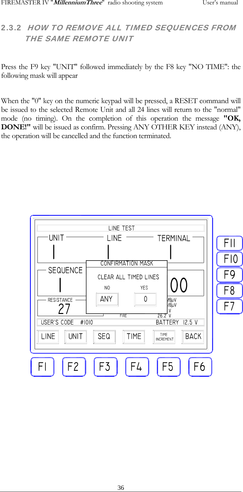 FIREMASTER IV "MillenniumThree"  radio shooting system           User&rsquo;s manual2.3.2  HOW TO REMOVE ALL TIMED SEQUENCES FROM THE SAME REMOTE UNIT  Press the F9 key "UNIT" followed immediately by the F8 key "NO TIME": the following mask will appear  When the "0" key on the numeric keypad will be pressed, a RESET command will be issued to the selected Remote Unit and all 24 lines will return to the "normal" mode (no timing). On the completion of this operation the message "OK, DONE!" will be issued as confirm. Pressing ANY OTHER KEY instead (ANY), the operation will be cancelled and the function terminated.    36
