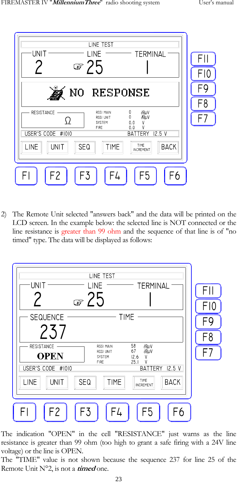 FIREMASTER IV "MillenniumThree"  radio shooting system           User&rsquo;s manual     23                2) The Remote Unit selected "answers back" and the data will be printed on the LCD screen. In the example below: the selected line is NOT connected or the line resistance is greater than 99 ohm and the sequence of that line is of "no timed" type. The data will be displayed as follows:                   The indication "OPEN" in the cell "RESISTANCE" just warns as the line resistance is greater than 99 ohm (too high to grant a safe firing with a 24V line voltage) or the line is OPEN. The "TIME" value is not shown because the sequence 237 for line 25 of the Remote Unit N&deg;2, is not a timed one.  