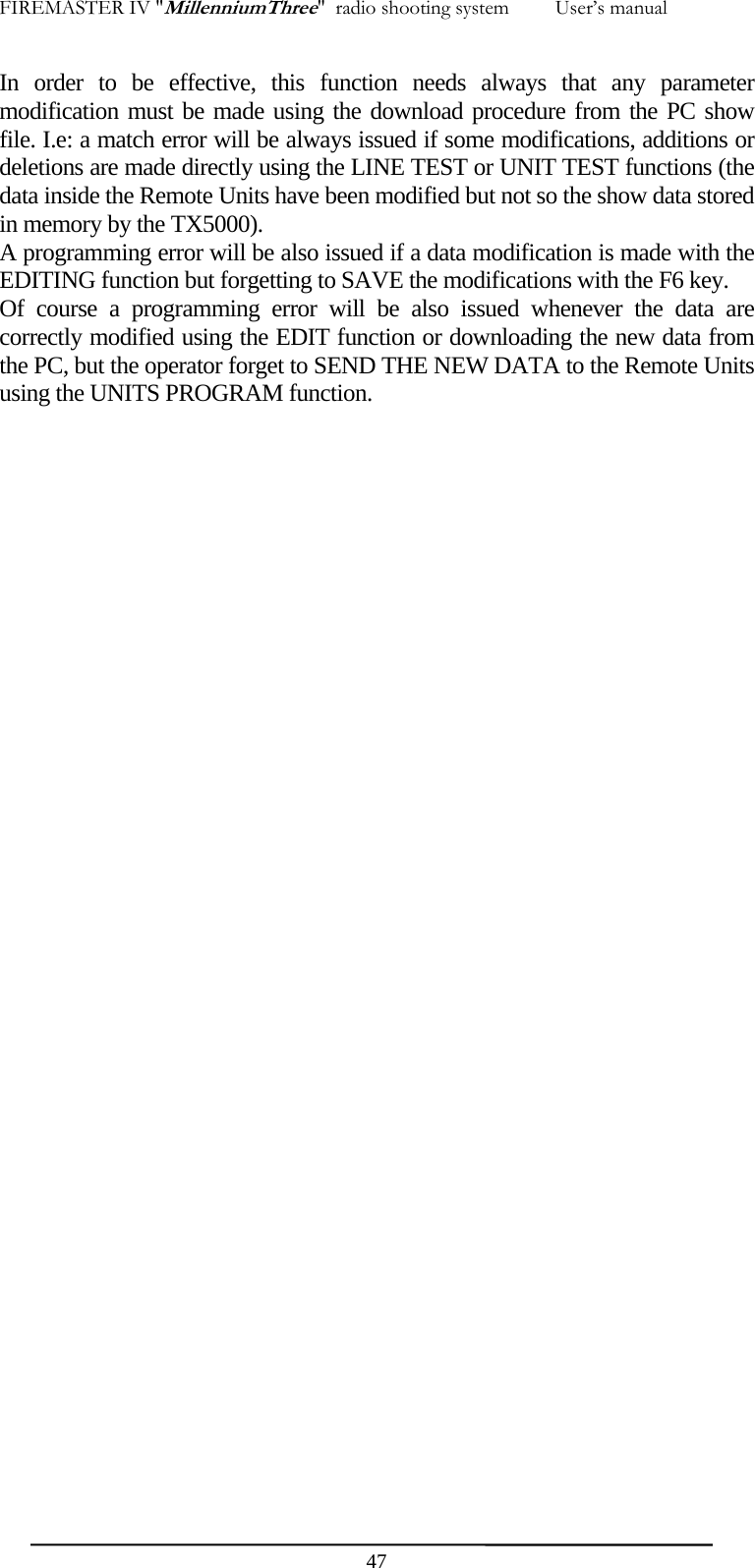 FIREMASTER IV "MillenniumThree"  radio shooting system         User&rsquo;s manual In order to be effective, this function needs always that any parameter modification must be made using the download procedure from the PC show file. I.e: a match error will be always issued if some modifications, additions or deletions are made directly using the LINE TEST or UNIT TEST functions (the data inside the Remote Units have been modified but not so the show data stored in memory by the TX5000). A programming error will be also issued if a data modification is made with the EDITING function but forgetting to SAVE the modifications with the F6 key. Of course a programming error will be also issued whenever the data are correctly modified using the EDIT function or downloading the new data from the PC, but the operator forget to SEND THE NEW DATA to the Remote Units using the UNITS PROGRAM function.     47