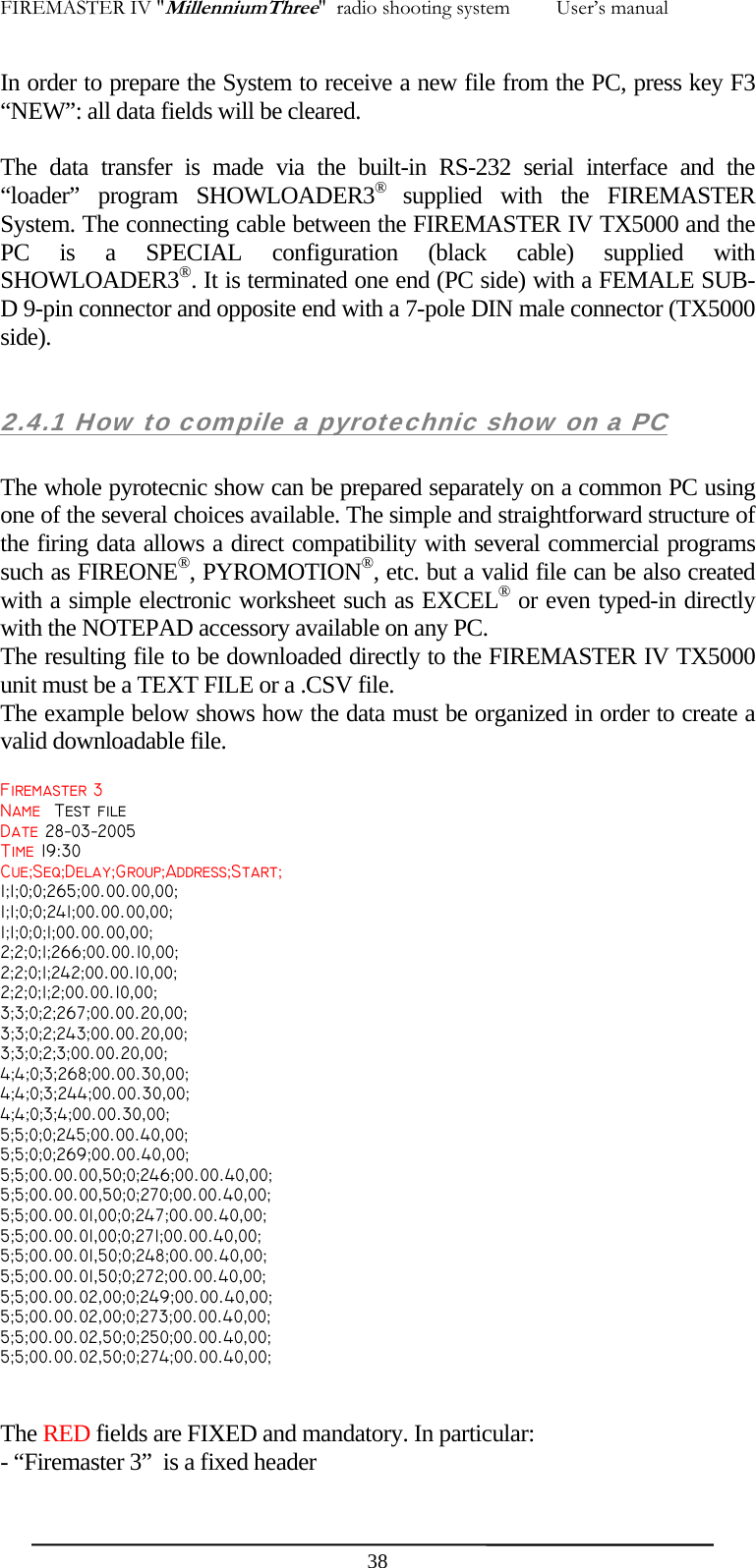FIREMASTER IV "MillenniumThree"  radio shooting system         User&rsquo;s manual In order to prepare the System to receive a new file from the PC, press key F3 &ldquo;NEW&rdquo;: all data fields will be cleared.  The data transfer is made via the built-in RS-232 serial interface and the &ldquo;loader&rdquo; program SHOWLOADER3&reg;  supplied with the FIREMASTER System. The connecting cable between the FIREMASTER IV TX5000 and the PC is a SPECIAL configuration (black cable) supplied with SHOWLOADER3&reg;. It is terminated one end (PC side) with a FEMALE SUB-D 9-pin connector and opposite end with a 7-pole DIN male connector (TX5000 side).  2.4.1 How to compile a pyrotechnic show on a PC  The whole pyrotecnic show can be prepared separately on a common PC using one of the several choices available. The simple and straightforward structure of the firing data allows a direct compatibility with several commercial programs such as FIREONE&reg;, PYROMOTION&reg;, etc. but a valid file can be also created with a simple electronic worksheet such as EXCEL&reg; or even typed-in directly with the NOTEPAD accessory available on any PC. The resulting file to be downloaded directly to the FIREMASTER IV TX5000 unit must be a TEXT FILE or a .CSV file.  The example below shows how the data must be organized in order to create a valid downloadable file. Firemaster 3 Name  Test file Date 28&minus;03&minus;2005 Time 19:30 Cue;Seq;Delay;Group;Address;Start; 1;1;0;0;265;00.00.00,00; 1;1;0;0;241;00.00.00,00; 1;1;0;0;1;00.00.00,00; 2;2;0;1;266;00.00.10,00; 2;2;0;1;242;00.00.10,00; 2;2;0;1;2;00.00.10,00; 3;3;0;2;267;00.00.20,00; 3;3;0;2;243;00.00.20,00; 3;3;0;2;3;00.00.20,00; 4;4;0;3;268;00.00.30,00; 4;4;0;3;244;00.00.30,00; 4;4;0;3;4;00.00.30,00; 5;5;0;0;245;00.00.40,00; 5;5;0;0;269;00.00.40,00; 5;5;00.00.00,50;0;246;00.00.40,00; 5;5;00.00.00,50;0;270;00.00.40,00; 5;5;00.00.01,00;0;247;00.00.40,00; 5;5;00.00.01,00;0;271;00.00.40,00; 5;5;00.00.01,50;0;248;00.00.40,00; 5;5;00.00.01,50;0;272;00.00.40,00; 5;5;00.00.02,00;0;249;00.00.40,00; 5;5;00.00.02,00;0;273;00.00.40,00; 5;5;00.00.02,50;0;250;00.00.40,00; 5;5;00.00.02,50;0;274;00.00.40,00;  The RED fields are FIXED and mandatory. In particular: - &ldquo;Firemaster 3&rdquo;  is a fixed header  38