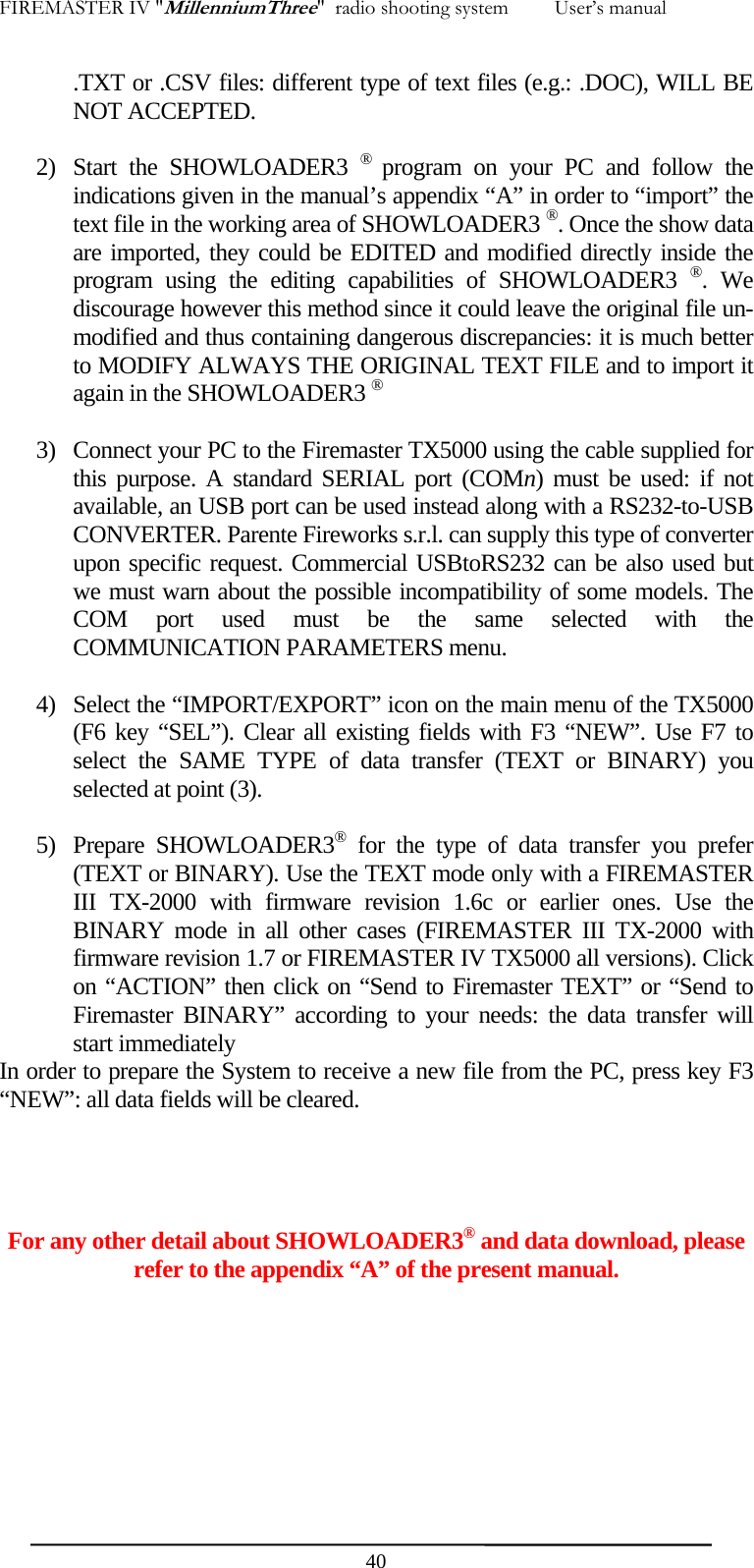 FIREMASTER IV "MillenniumThree"  radio shooting system         User&rsquo;s manual .TXT or .CSV files: different type of text files (e.g.: .DOC), WILL BE NOT ACCEPTED.  2) Start the SHOWLOADER3 &reg;  program on your PC and follow the indications given in the manual&rsquo;s appendix &ldquo;A&rdquo; in order to &ldquo;import&rdquo; the text file in the working area of SHOWLOADER3 &reg;. Once the show data are imported, they could be EDITED and modified directly inside the program using the editing capabilities of SHOWLOADER3 &reg;. We discourage however this method since it could leave the original file un-modified and thus containing dangerous discrepancies: it is much better to MODIFY ALWAYS THE ORIGINAL TEXT FILE and to import it again in the SHOWLOADER3 &reg;  3) Connect your PC to the Firemaster TX5000 using the cable supplied for this purpose. A standard SERIAL port (COMn) must be used: if not available, an USB port can be used instead along with a RS232-to-USB CONVERTER. Parente Fireworks s.r.l. can supply this type of converter upon specific request. Commercial USBtoRS232 can be also used but we must warn about the possible incompatibility of some models. The COM port used must be the same selected with the COMMUNICATION PARAMETERS menu.  4) Select the &ldquo;IMPORT/EXPORT&rdquo; icon on the main menu of the TX5000 (F6 key &ldquo;SEL&rdquo;). Clear all existing fields with F3 &ldquo;NEW&rdquo;. Use F7 to select the SAME TYPE of data transfer (TEXT or BINARY) you selected at point (3).  5) Prepare SHOWLOADER3&reg; for the type of data transfer you prefer (TEXT or BINARY). Use the TEXT mode only with a FIREMASTER III TX-2000 with firmware revision 1.6c or earlier ones. Use the BINARY mode in all other cases (FIREMASTER III TX-2000 with firmware revision 1.7 or FIREMASTER IV TX5000 all versions). Click on &ldquo;ACTION&rdquo; then click on &ldquo;Send to Firemaster TEXT&rdquo; or &ldquo;Send to Firemaster BINARY&rdquo; according to your needs: the data transfer will start immediately   In order to prepare the System to receive a new file from the PC, press key F3 &ldquo;NEW&rdquo;: all data fields will be cleared.     For any other detail about SHOWLOADER3&reg; and data download, please refer to the appendix &ldquo;A&rdquo; of the present manual.         40