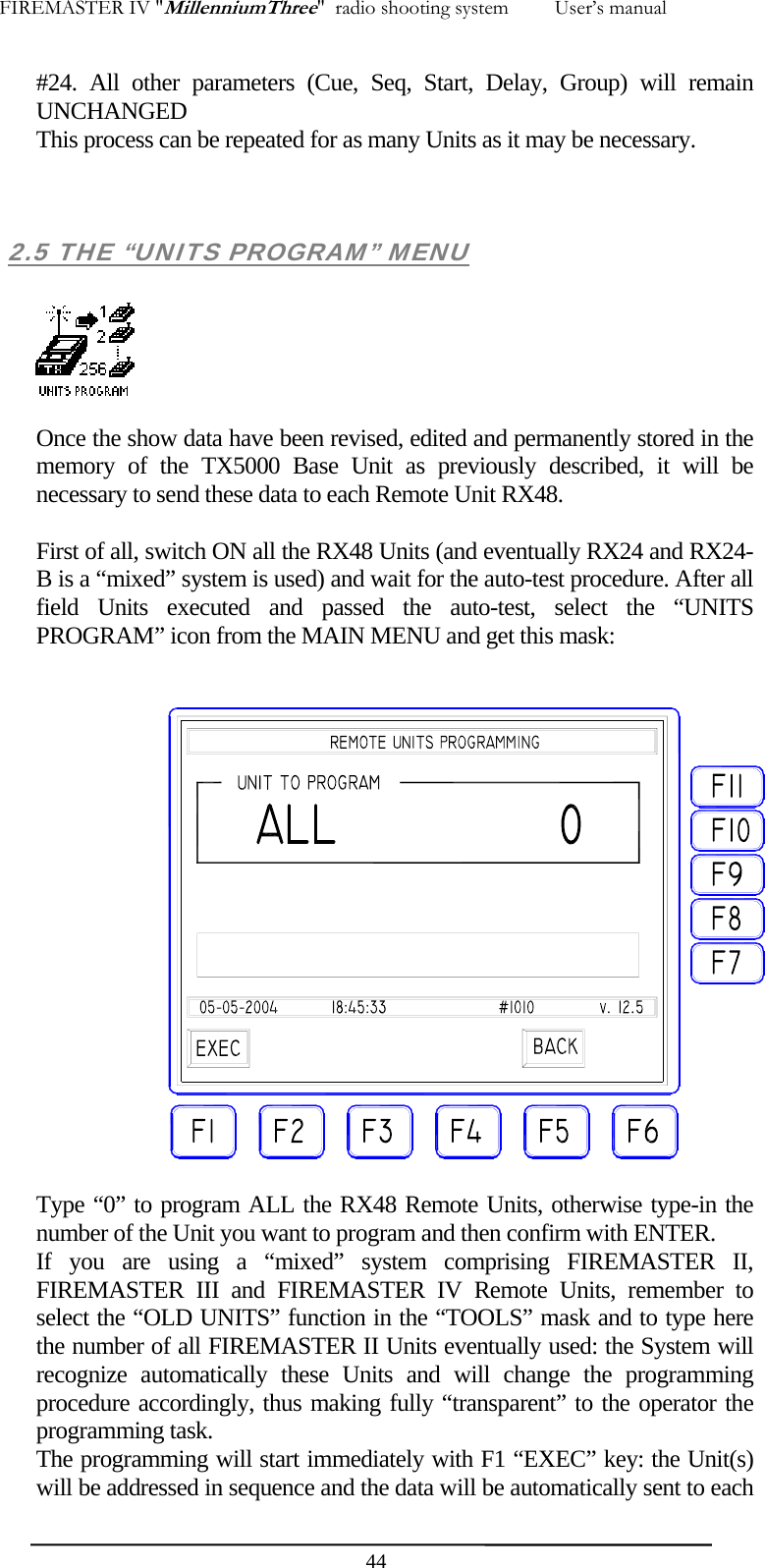 FIREMASTER IV "MillenniumThree"  radio shooting system         User&rsquo;s manual #24. All other parameters (Cue, Seq, Start, Delay, Group) will remain UNCHANGED This process can be repeated for as many Units as it may be necessary.    2.5 THE &ldquo;UNITS PROGRAM&rdquo; MENU    Once the show data have been revised, edited and permanently stored in the memory of the TX5000 Base Unit as previously described, it will be necessary to send these data to each Remote Unit RX48.  First of all, switch ON all the RX48 Units (and eventually RX24 and RX24-B is a &ldquo;mixed&rdquo; system is used) and wait for the auto-test procedure. After all field Units executed and passed the auto-test, select the &ldquo;UNITS PROGRAM&rdquo; icon from the MAIN MENU and get this mask:   Type &ldquo;0&rdquo; to program ALL the RX48 Remote Units, otherwise type-in the number of the Unit you want to program and then confirm with ENTER. If you are using a &ldquo;mixed&rdquo; system comprising FIREMASTER II,  FIREMASTER III and FIREMASTER IV Remote Units, remember to select the &ldquo;OLD UNITS&rdquo; function in the &ldquo;TOOLS&rdquo; mask and to type here the number of all FIREMASTER II Units eventually used: the System will recognize automatically these Units and will change the programming procedure accordingly, thus making fully &ldquo;transparent&rdquo; to the operator the programming task. The programming will start immediately with F1 &ldquo;EXEC&rdquo; key: the Unit(s) will be addressed in sequence and the data will be automatically sent to each  44
