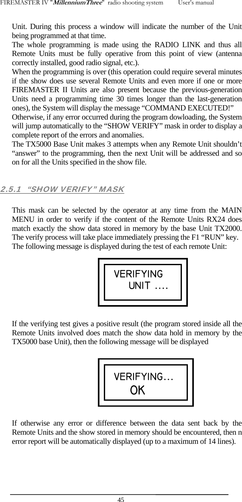 FIREMASTER IV "MillenniumThree"  radio shooting system         User&rsquo;s manual Unit. During this process a window will indicate the number of the Unit being programmed at that time. The whole programming is made using the RADIO LINK and thus all Remote Units must be fully operative from this point of view (antenna correctly installed, good radio signal, etc.). When the programming is over (this operation could require several minutes if the show does use several Remote Units and even more if one or more FIREMASTER II Units are also present because the previous-generation Units need a programming time 30 times longer than the last-generation ones), the System will display the message &ldquo;COMMAND EXECUTED!&rdquo; Otherwise, if any error occurred during the program dowloading, the System will jump automatically to the &ldquo;SHOW VERIFY&rdquo; mask in order to display a complete report of the errors and anomalies. The TX5000 Base Unit makes 3 attempts when any Remote Unit shouldn&rsquo;t &ldquo;answer&rdquo; to the programming, then the next Unit will be addressed and so on for all the Units specified in the show file.  2.5.1  &ldquo;SHOW VERIFY&rdquo; MASK  This mask can be selected by the operator at any time from the MAIN MENU in order to verify if the content of the Remote Units RX24 does match exactly the show data stored in memory by the base Unit TX2000. The verify process will take place immediately pressing the F1 &ldquo;RUN&rdquo; key. The following message is displayed during the test of each remote Unit:        If the verifying test gives a positive result (the program stored inside all the Remote Units involved does match the show data hold in memory by the TX5000 base Unit), then the following message will be displayed  VERIFYING UNIT ....  VERIFYING...     OK         If otherwise any error or difference between the data sent back by the Remote Units and the show stored in memory should be encountered, then n error report will be automatically displayed (up to a maximum of 14 lines).  45