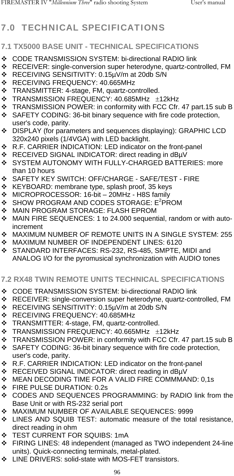 FIREMASTER IV "Millennium Three" radio shooting System     User&rsquo;s manual 7.0  TECHNICAL SPECIFICATIONS  7.1 TX5000 BASE UNIT - TECHNICAL SPECIFICATIONS   CODE TRANSMISSION SYSTEM: bi-directional RADIO link   RECEIVER: single-conversion super heterodyne, quartz-controlled, FM    RECEIVING SENSITIVITY: 0.15&micro;V/m at 20db S/N   RECEIVING FREQUENCY: 40.665MHz   TRANSMITTER: 4-stage, FM, quartz-controlled.   TRANSMISSION FREQUENCY: 40.685MHz   &plusmn;12kHz   TRANSMISSION POWER: in conformity with FCC Cfr. 47 part.15 sub B    SAFETY CODING: 36-bit binary sequence with fire code protection, user's code, parity.   DISPLAY (for parameters and sequences displaying): GRAPHIC LCD 320x240 pixels (1/4VGA) with LED backlight.   R.F. CARRIER INDICATION: LED indicator on the front-panel   RECEIVED SIGNAL INDICATOR: direct reading in dB&micro;V   SYSTEM AUTONOMY WITH FULLY-CHARGED BATTERIES: more than 10 hours   SAFETY KEY SWITCH: OFF/CHARGE - SAFE/TEST - FIRE   KEYBOARD: membrane type, splash proof, 35 keys   MICROPROCESSOR: 16-bit &ndash; 20MHz - H8S family   SHOW PROGRAM AND CODES STORAGE: E2PROM   MAIN PROGRAM STORAGE: FLASH EPROM   MAIN FIRE SEQUENCES: 1 to 24.000 sequential, random or with auto-increment   MAXIMUM NUMBER OF REMOTE UNITS IN A SINGLE SYSTEM: 255   MAXIMUM NUMBER OF INDEPENDENT LINES: 6120   STANDARD INTERFACES: RS-232, RS-485, SMPTE, MIDI and ANALOG I/O for the pyromusical synchronization with AUDIO tones  7.2 RX48 TWIN REMOTE UNITS TECHNICAL SPECIFICATIONS   CODE TRANSMISSION SYSTEM: bi-directional RADIO link   RECEIVER: single-conversion super heterodyne, quartz-controlled, FM    RECEIVING SENSITIVITY: 0.15&micro;V/m at 20db S/N   RECEIVING FREQUENCY: 40.685MHz   TRANSMITTER: 4-stage, FM, quartz-controlled.   TRANSMISSION FREQUENCY: 40.665MHz   &plusmn;12kHz   TRANSMISSION POWER: in conformity with FCC Cfr. 47 part.15 sub B    SAFETY CODING: 36-bit binary sequence with fire code protection, user's code, parity.   R.F. CARRIER INDICATION: LED indicator on the front-panel   RECEIVED SIGNAL INDICATOR: direct reading in dB&micro;V   MEAN DECODING TIME FOR A VALID FIRE COMMMAND: 0,1s   FIRE PULSE DURATION: 0.2s   CODES AND SEQUENCES PROGRAMMING: by RADIO link from the Base Unit or with RS-232 serial port   MAXIMUM NUMBER OF AVAILABLE SEQUENCES: 9999   LINES AND SQUIB TEST: automatic measure of the total resistance, direct reading in ohm    TEST CURRENT FOR SQUIBS: 1mA   FIRING LINES: 48 independent (managed as TWO independent 24-line units). Quick-connecting terminals, metal-plated.   LINE DRIVERS: solid-state with MOS-FET transistors.   96