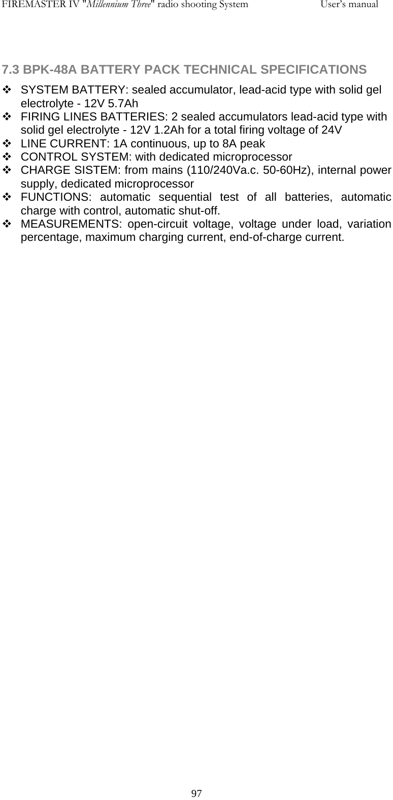 FIREMASTER IV "Millennium Three" radio shooting System     User&rsquo;s manual   7.3 BPK-48A BATTERY PACK TECHNICAL SPECIFICATIONS   SYSTEM BATTERY: sealed accumulator, lead-acid type with solid gel electrolyte - 12V 5.7Ah   FIRING LINES BATTERIES: 2 sealed accumulators lead-acid type with solid gel electrolyte - 12V 1.2Ah for a total firing voltage of 24V    LINE CURRENT: 1A continuous, up to 8A peak   CONTROL SYSTEM: with dedicated microprocessor   CHARGE SISTEM: from mains (110/240Va.c. 50-60Hz), internal power supply, dedicated microprocessor  FUNCTIONS: automatic sequential test of all batteries, automatic charge with control, automatic shut-off.    MEASUREMENTS: open-circuit voltage, voltage under load, variation percentage, maximum charging current, end-of-charge current.        97