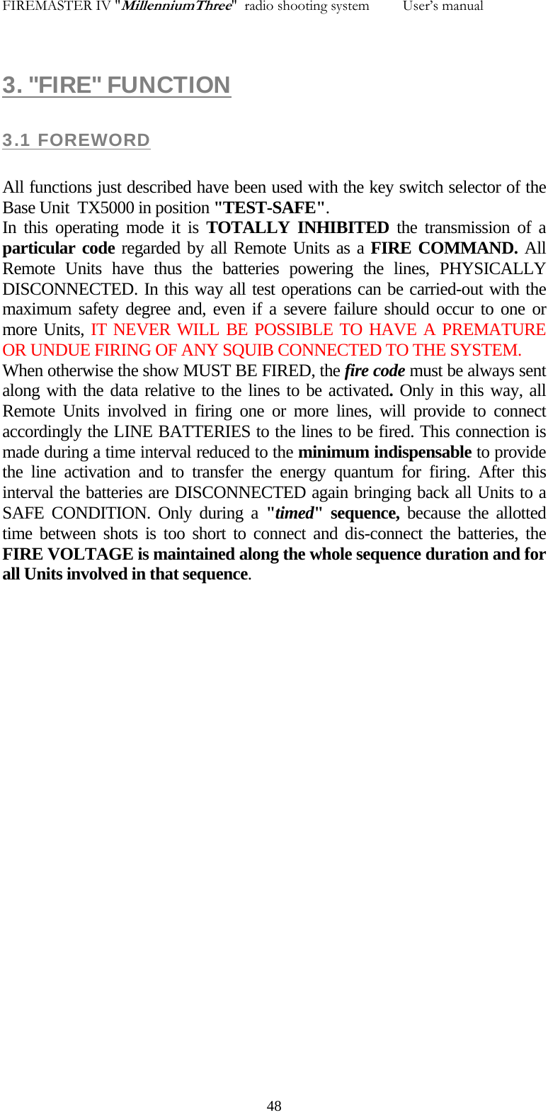FIREMASTER IV "MillenniumThree"  radio shooting system         User&rsquo;s manual 3. "FIRE" FUNCTION 3.1 FOREWORD  All functions just described have been used with the key switch selector of the Base Unit  TX5000 in position "TEST-SAFE". In this operating mode it is TOTALLY INHIBITED the transmission of a particular code regarded by all Remote Units as a FIRE COMMAND. All Remote Units have thus the batteries powering the lines, PHYSICALLY DISCONNECTED. In this way all test operations can be carried-out with the maximum safety degree and, even if a severe failure should occur to one or more Units, IT NEVER WILL BE POSSIBLE TO HAVE A PREMATURE OR UNDUE FIRING OF ANY SQUIB CONNECTED TO THE SYSTEM. When otherwise the show MUST BE FIRED, the fire code must be always sent along with the data relative to the lines to be activated. Only in this way, all Remote Units involved in firing one or more lines, will provide to connect accordingly the LINE BATTERIES to the lines to be fired. This connection is made during a time interval reduced to the minimum indispensable to provide the line activation and to transfer the energy quantum for firing. After this interval the batteries are DISCONNECTED again bringing back all Units to a SAFE CONDITION. Only during a "timed" sequence, because the allotted time between shots is too short to connect and dis-connect the batteries, the FIRE VOLTAGE is maintained along the whole sequence duration and for all Units involved in that sequence.   48