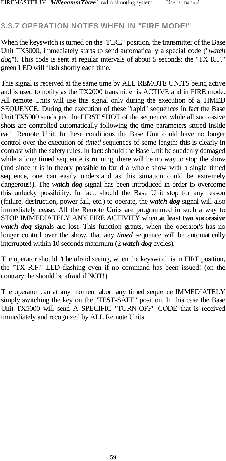 FIREMASTER IV "MillenniumThree"  radio shooting system         User&rsquo;s manual 3.3.7 OPERATION NOTES WHEN IN "FIRE MODE!" When the keyswitch is turned on the "FIRE" position, the transmitter of the Base Unit TX5000, immediately starts to send automatically a special code ("watch dog"). This code is sent at regular intervals of about 5 seconds: the "TX R.F." green LED will flash shortly each time. This signal is received at the same time by ALL REMOTE UNITS being active and is used to notify as the TX2000 transmitter is ACTIVE and in FIRE mode. All remote Units will use this signal only during the execution of a TIMED SEQUENCE. During the execution of these "rapid" sequences in fact the Base Unit TX5000 sends just the FIRST SHOT of the sequence, while all successive shots are controlled automatically following the time parameters stored inside each Remote Unit. In these conditions the Base Unit could have no longer control over the execution of timed sequences of some length: this is clearly in contrast with the safety rules. In fact: should the Base Unit be suddenly damaged while a long timed sequence is running, there will be no way to stop the show (and since it is in theory possible to build a whole show with a single timed sequence, one can easily understand as this situation could be extremely dangerous!). The watch dog signal has been introduced in order to overcome this unlucky possibility: In fact: should the Base Unit stop for any reason (failure, destruction, power fail, etc.) to operate, the watch dog signal will also immediately cease. All the Remote Units are programmed in such a way to STOP IMMEDIATELY ANY FIRE ACTIVITY when at least two successive watch dog signals are lost. This function grants, when the operator's has no longer control over the show, that any timed  sequence will be automatically interrupted within 10 seconds maximum (2 watch dog cycles). The operator shouldn't be afraid seeing, when the keyswitch is in FIRE position, the "TX R.F." LED flashing even if no command has been issued! (on the contrary: he should be afraid if NOT!) The operator can at any moment abort any timed sequence IMMEDIATELY simply switching the key on the "TEST-SAFE" position. In this case the Base Unit TX5000 will send A SPECIFIC "TURN-OFF" CODE that is received immediately and recognized by ALL Remote Units.     59