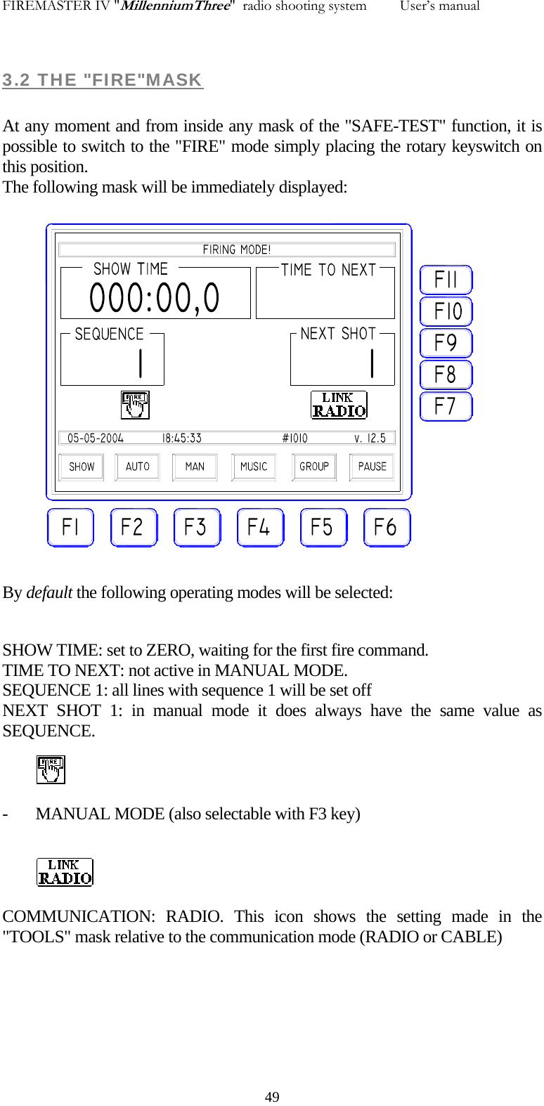 FIREMASTER IV "MillenniumThree"  radio shooting system         User&rsquo;s manual 3.2 THE "FIRE"MASK  At any moment and from inside any mask of the "SAFE-TEST" function, it is possible to switch to the "FIRE" mode simply placing the rotary keyswitch on this position. The following mask will be immediately displayed:  By default the following operating modes will be selected:  SHOW TIME: set to ZERO, waiting for the first fire command. TIME TO NEXT: not active in MANUAL MODE. SEQUENCE 1: all lines with sequence 1 will be set off NEXT SHOT 1: in manual mode it does always have the same value as  SEQUENCE.  - MANUAL MODE (also selectable with F3 key)   COMMUNICATION: RADIO. This icon shows the setting made in the "TOOLS" mask relative to the communication mode (RADIO or CABLE)    49