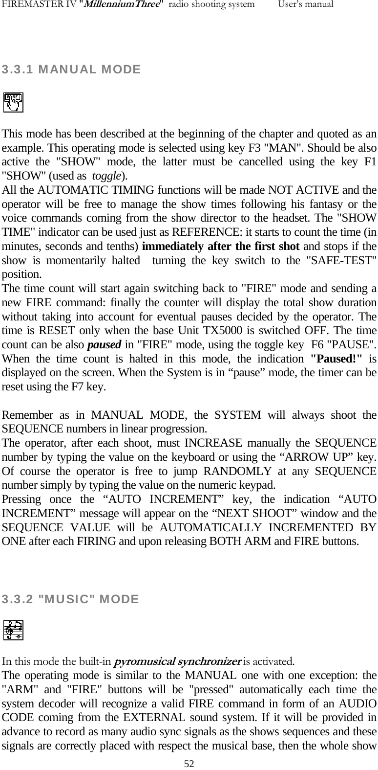 FIREMASTER IV "MillenniumThree"  radio shooting system         User&rsquo;s manual  3.3.1 MANUAL MODE  This mode has been described at the beginning of the chapter and quoted as an example. This operating mode is selected using key F3 "MAN". Should be also active the "SHOW" mode, the latter must be cancelled using the key F1 "SHOW" (used as  toggle). All the AUTOMATIC TIMING functions will be made NOT ACTIVE and the operator will be free to manage the show times following his fantasy or the voice commands coming from the show director to the headset. The "SHOW TIME" indicator can be used just as REFERENCE: it starts to count the time (in minutes, seconds and tenths) immediately after the first shot and stops if the show is momentarily halted  turning the key switch to the "SAFE-TEST" position. The time count will start again switching back to "FIRE" mode and sending a new FIRE command: finally the counter will display the total show duration without taking into account for eventual pauses decided by the operator. The time is RESET only when the base Unit TX5000 is switched OFF. The time count can be also paused in "FIRE" mode, using the toggle key  F6 "PAUSE". When the time count is halted in this mode, the indication "Paused!"  is displayed on the screen. When the System is in &ldquo;pause&rdquo; mode, the timer can be reset using the F7 key.  Remember as in MANUAL MODE, the SYSTEM will always shoot the SEQUENCE numbers in linear progression. The operator, after each shoot, must INCREASE manually the SEQUENCE number by typing the value on the keyboard or using the &ldquo;ARROW UP&rdquo; key. Of course the operator is free to jump RANDOMLY at any SEQUENCE number simply by typing the value on the numeric keypad. Pressing once the &ldquo;AUTO INCREMENT&rdquo; key, the indication &ldquo;AUTO INCREMENT&rdquo; message will appear on the &ldquo;NEXT SHOOT&rdquo; window and the SEQUENCE VALUE will be AUTOMATICALLY INCREMENTED BY ONE after each FIRING and upon releasing BOTH ARM and FIRE buttons.  3.3.2 "MUSIC" MODE   In this mode the built-in pyromusical synchronizer is activated. The operating mode is similar to the MANUAL one with one exception: the "ARM" and "FIRE" buttons will be "pressed" automatically each time the system decoder will recognize a valid FIRE command in form of an AUDIO CODE coming from the EXTERNAL sound system. If it will be provided in advance to record as many audio sync signals as the shows sequences and these signals are correctly placed with respect the musical base, then the whole show   52