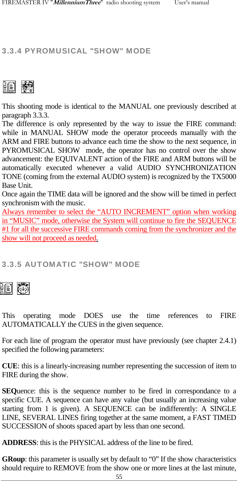 FIREMASTER IV "MillenniumThree"  radio shooting system         User&rsquo;s manual  3.3.4 PYROMUSICAL "SHOW" MODE    55 This shooting mode is identical to the MANUAL one previously described at paragraph 3.3.3. The difference is only represented by the way to issue the FIRE command: while in MANUAL SHOW mode the operator proceeds manually with the ARM and FIRE buttons to advance each time the show to the next sequence, in PYROMUSICAL SHOW  mode, the operator has no control over the show advancement: the EQUIVALENT action of the FIRE and ARM buttons will be automatically executed whenever a valid AUDIO SYNCHRONIZATION TONE (coming from the external AUDIO system) is recognized by the TX5000 Base Unit. Once again the TIME data will be ignored and the show will be timed in perfect synchronism with the music. Always remember to select the &ldquo;AUTO INCREMENT&rdquo; option when working in &ldquo;MUSIC&rdquo; mode, otherwise the System will continue to fire the SEQUENCE #1 for all the successive FIRE commands coming from the synchronizer and the show will not proceed as needed.  3.3.5 AUTOMATIC "SHOW" MODE   This operating mode DOES use the time references to FIRE AUTOMATICALLY the CUES in the given sequence. For each line of program the operator must have previously (see chapter 2.4.1) specified the following parameters: CUE: this is a linearly-increasing number representing the succession of item to FIRE during the show. SEQuence: this is the sequence number to be fired in correspondance to a specific CUE. A sequence can have any value (but usually an increasing value starting from 1 is given). A SEQUENCE can be indifferently: A SINGLE LINE, SEVERAL LINES firing together at the same moment, a FAST TIMED SUCCESSION of shoots spaced apart by less than one second. ADDRESS: this is the PHYSICAL address of the line to be fired. GRoup: this parameter is usually set by default to &ldquo;0&rdquo; If the show characteristics should require to REMOVE from the show one or more lines at the last minute,  