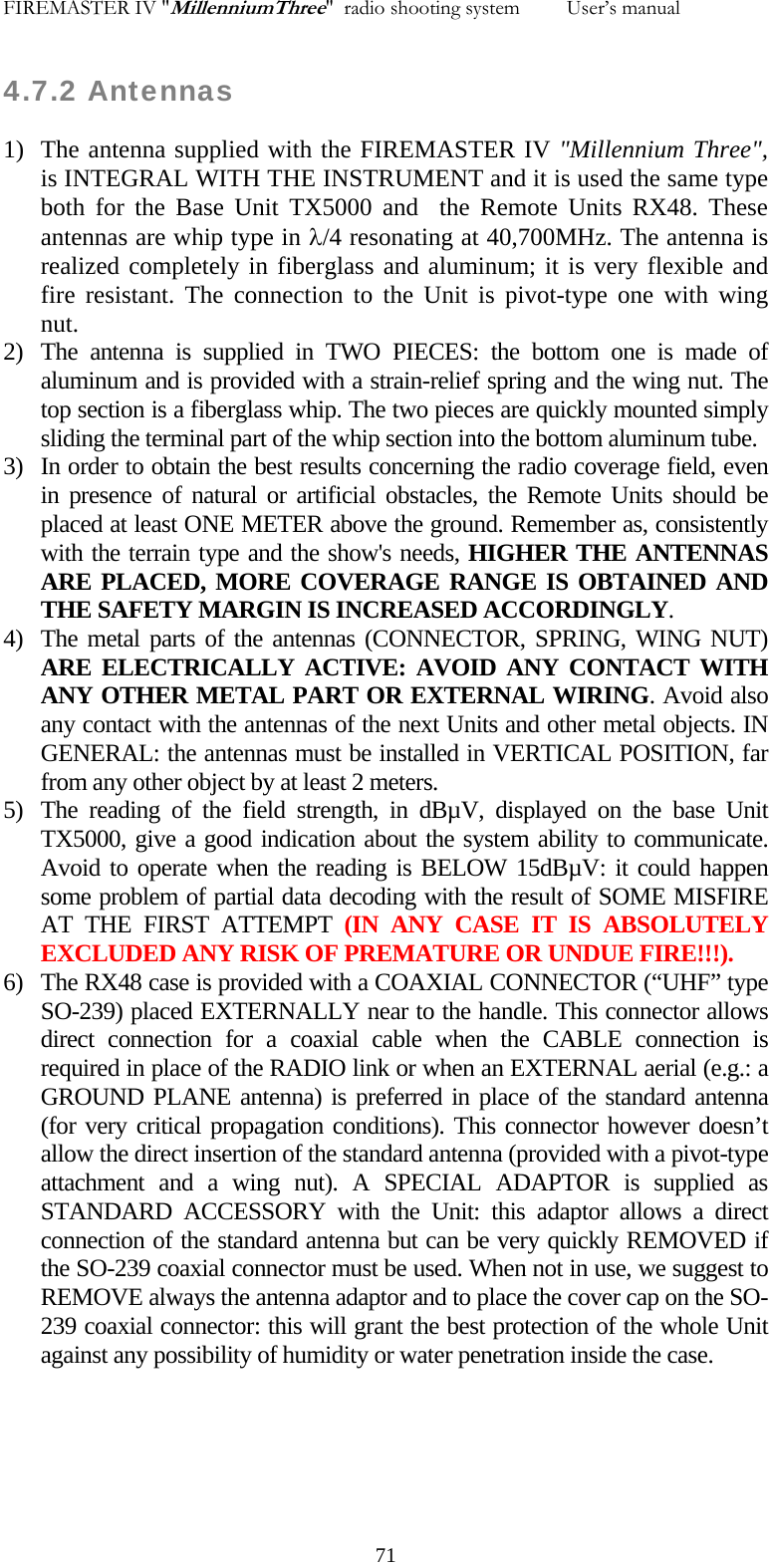 FIREMASTER IV "MillenniumThree"  radio shooting system         User&rsquo;s manual    4.7.2 Antennas 1) The antenna supplied with the FIREMASTER IV "Millennium Three", is INTEGRAL WITH THE INSTRUMENT and it is used the same type both for the Base Unit TX5000 and  the Remote Units RX48. These antennas are whip type in &lambda;/4 resonating at 40,700MHz. The antenna is realized completely in fiberglass and aluminum; it is very flexible and fire resistant. The connection to the Unit is pivot-type one with wing nut. 2) The antenna is supplied in TWO PIECES: the bottom one is made of aluminum and is provided with a strain-relief spring and the wing nut. The top section is a fiberglass whip. The two pieces are quickly mounted simply sliding the terminal part of the whip section into the bottom aluminum tube.   3) In order to obtain the best results concerning the radio coverage field, even in presence of natural or artificial obstacles, the Remote Units should be placed at least ONE METER above the ground. Remember as, consistently with the terrain type and the show's needs, HIGHER THE ANTENNAS ARE PLACED, MORE COVERAGE RANGE IS OBTAINED AND THE SAFETY MARGIN IS INCREASED ACCORDINGLY. 4) The metal parts of the antennas (CONNECTOR, SPRING, WING NUT) ARE ELECTRICALLY ACTIVE: AVOID ANY CONTACT WITH ANY OTHER METAL PART OR EXTERNAL WIRING. Avoid also any contact with the antennas of the next Units and other metal objects. IN GENERAL: the antennas must be installed in VERTICAL POSITION, far from any other object by at least 2 meters. 5) The reading of the field strength, in dB&micro;V, displayed on the base Unit TX5000, give a good indication about the system ability to communicate. Avoid to operate when the reading is BELOW 15dB&micro;V: it could happen some problem of partial data decoding with the result of SOME MISFIRE AT THE FIRST ATTEMPT (IN ANY CASE IT IS ABSOLUTELY  EXCLUDED ANY RISK OF PREMATURE OR UNDUE FIRE!!!). 6) The RX48 case is provided with a COAXIAL CONNECTOR (&ldquo;UHF&rdquo; type SO-239) placed EXTERNALLY near to the handle. This connector allows direct connection for a coaxial cable when the CABLE connection is required in place of the RADIO link or when an EXTERNAL aerial (e.g.: a GROUND PLANE antenna) is preferred in place of the standard antenna (for very critical propagation conditions). This connector however doesn&rsquo;t allow the direct insertion of the standard antenna (provided with a pivot-type attachment and a wing nut). A SPECIAL ADAPTOR is supplied as STANDARD ACCESSORY with the Unit: this adaptor allows a direct connection of the standard antenna but can be very quickly REMOVED if the SO-239 coaxial connector must be used. When not in use, we suggest to REMOVE always the antenna adaptor and to place the cover cap on the SO-239 coaxial connector: this will grant the best protection of the whole Unit against any possibility of humidity or water penetration inside the case.      71