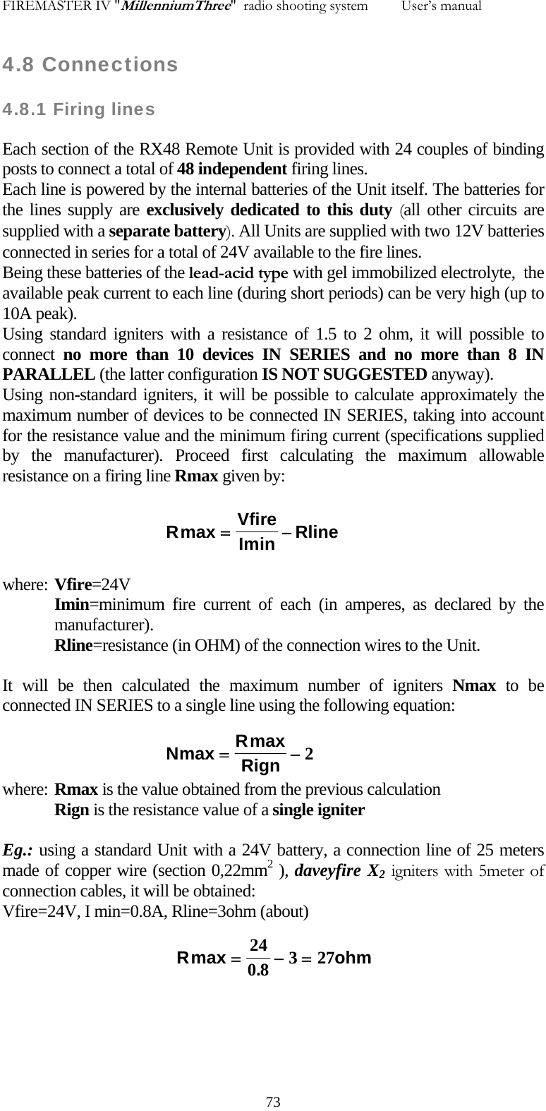 FIREMASTER IV "MillenniumThree"  radio shooting system         User&rsquo;s manual    4.8 Connections 4.8.1 Firing lines Each section of the RX48 Remote Unit is provided with 24 couples of binding posts to connect a total of 48 independent firing lines. Each line is powered by the internal batteries of the Unit itself. The batteries for the lines supply are exclusively dedicated to this duty (all other circuits are supplied with a separate battery). All Units are supplied with two 12V batteries connected in series for a total of 24V available to the fire lines. Being these batteries of the lead-acid type with gel immobilized electrolyte,  the available peak current to each line (during short periods) can be very high (up to 10A peak). Using standard igniters with a resistance of 1.5 to 2 ohm, it will possible to connect no more than 10 devices IN SERIES and no more than 8 IN PARALLEL (the latter configuration IS NOT SUGGESTED anyway). Using non-standard igniters, it will be possible to calculate approximately the maximum number of devices to be connected IN SERIES, taking into account for the resistance value and the minimum firing current (specifications supplied by the manufacturer). Proceed first calculating the maximum allowable resistance on a firing line Rmax given by:  RVfirein Rlinemax Im=&minus; where: Vfire=24V  Imin=minimum fire current of each (in amperes, as declared by the manufacturer). Rline=resistance (in OHM) of the connection wires to the Unit.  It will be then calculated the maximum number of igniters Nmax to be connected IN SERIES to a single line using the following equation: NRRignmax max=&minus;2where: Rmax is the value obtained from the previous calculation  Rign is the resistance value of a single igniter  Eg.: using a standard Unit with a 24V battery, a connection line of 25 meters made of copper wire (section 0,22mm2 ), daveyfire X2 igniters with 5meter of  connection cables, it will be obtained: Vfire=24V, I min=0.8A, Rline=3ohm (about) R ohmmax .=&minus;=2408 327    73