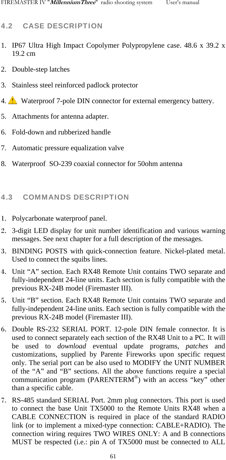 FIREMASTER IV "MillenniumThree"  radio shooting system         User&rsquo;s manual    4.2 CASE DESCRIPTION  1. IP67 Ultra High Impact Copolymer Polypropylene case. 48.6 x 39.2 x 19.2 cm 2. Double-step latches 3. Stainless steel reinforced padlock protector 4.      Waterproof 7-pole DIN connector for external emergency battery. 5. Attachments for antenna adapter. 6. Fold-down and rubberized handle 7. Automatic pressure equalization valve 8. Waterproof  SO-239 coaxial connector for 50ohm antenna   4.3    COMMANDS DESCRIPTION  1. Polycarbonate waterproof panel. 2. 3-digit LED display for unit number identification and various warning messages. See next chapter for a full description of the messages. 3. BINDING POSTS with quick-connection feature. Nickel-plated metal. Used to connect the squibs lines. 4. Unit &ldquo;A&rdquo; section. Each RX48 Remote Unit contains TWO separate and fully-independent 24-line units. Each section is fully compatible with the previous RX-24B model (Firemaster III). 5. Unit &ldquo;B&rdquo; section. Each RX48 Remote Unit contains TWO separate and fully-independent 24-line units. Each section is fully compatible with the previous RX-24B model (Firemaster III). 6. Double RS-232 SERIAL PORT. 12-pole DIN female connector. It is used to connect separately each section of the RX48 Unit to a PC. It will be used to download eventual update programs, patches and customizations, supplied by Parente Fireworks upon specific request only. The serial port can be also used to MODIFY the UNIT NUMBER of the &ldquo;A&rdquo; and &ldquo;B&rdquo; sections. All the above functions require a special communication program (PARENTERM&reg;) with an access &ldquo;key&rdquo; other than a specific cable. 7. RS-485 standard SERIAL Port. 2mm plug connectors. This port is used to connect the base Unit TX5000 to the Remote Units RX48 when a CABLE CONNECTION is required in place of the standard RADIO link (or to implement a mixed-type connection: CABLE+RADIO). The connection wiring requires TWO WIRES ONLY: A and B connections MUST be respected (i.e.: pin A of TX5000 must be connected to ALL   61