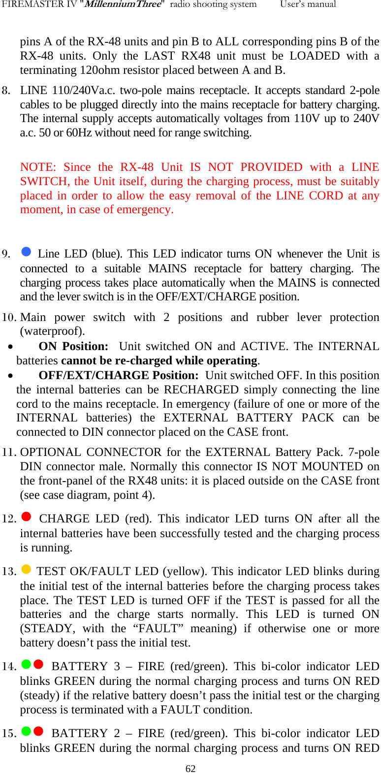 FIREMASTER IV "MillenniumThree"  radio shooting system         User&rsquo;s manual    pins A of the RX-48 units and pin B to ALL corresponding pins B of the RX-48 units. Only the LAST RX48 unit must be LOADED with a terminating 120ohm resistor placed between A and B. 8. LINE 110/240Va.c. two-pole mains receptacle. It accepts standard 2-pole cables to be plugged directly into the mains receptacle for battery charging. The internal supply accepts automatically voltages from 110V up to 240V a.c. 50 or 60Hz without need for range switching.  NOTE: Since the RX-48 Unit IS NOT PROVIDED with a LINE SWITCH, the Unit itself, during the charging process, must be suitably placed in order to allow the easy removal of the LINE CORD at any moment, in case of emergency.  9. z Line LED (blue). This LED indicator turns ON whenever the Unit is connected to a suitable MAINS receptacle for battery charging. The charging process takes place automatically when the MAINS is connected and the lever switch is in the OFF/EXT/CHARGE position. 10. Main power switch with 2 positions and rubber lever protection (waterproof). &bull; ON Position:  Unit switched ON and ACTIVE. The INTERNAL batteries cannot be re-charged while operating. &bull; OFF/EXT/CHARGE Position:  Unit switched OFF. In this position the internal batteries can be RECHARGED simply connecting the line cord to the mains receptacle. In emergency (failure of one or more of the INTERNAL batteries) the EXTERNAL BATTERY PACK can be connected to DIN connector placed on the CASE front. 11. OPTIONAL CONNECTOR for the EXTERNAL Battery Pack. 7-pole DIN connector male. Normally this connector IS NOT MOUNTED on the front-panel of the RX48 units: it is placed outside on the CASE front (see case diagram, point 4). 12. z CHARGE LED (red). This indicator LED turns ON after all the internal batteries have been successfully tested and the charging process is running. 13. z TEST OK/FAULT LED (yellow). This indicator LED blinks during the initial test of the internal batteries before the charging process takes place. The TEST LED is turned OFF if the TEST is passed for all the batteries and the charge starts normally. This LED is turned ON (STEADY, with the &ldquo;FAULT&rdquo; meaning) if otherwise one or more battery doesn&rsquo;t pass the initial test. 14. zz BATTERY 3 &ndash; FIRE (red/green). This bi-color indicator LED blinks GREEN during the normal charging process and turns ON RED (steady) if the relative battery doesn&rsquo;t pass the initial test or the charging process is terminated with a FAULT condition. 15. zz BATTERY 2 &ndash; FIRE (red/green). This bi-color indicator LED blinks GREEN during the normal charging process and turns ON RED   62