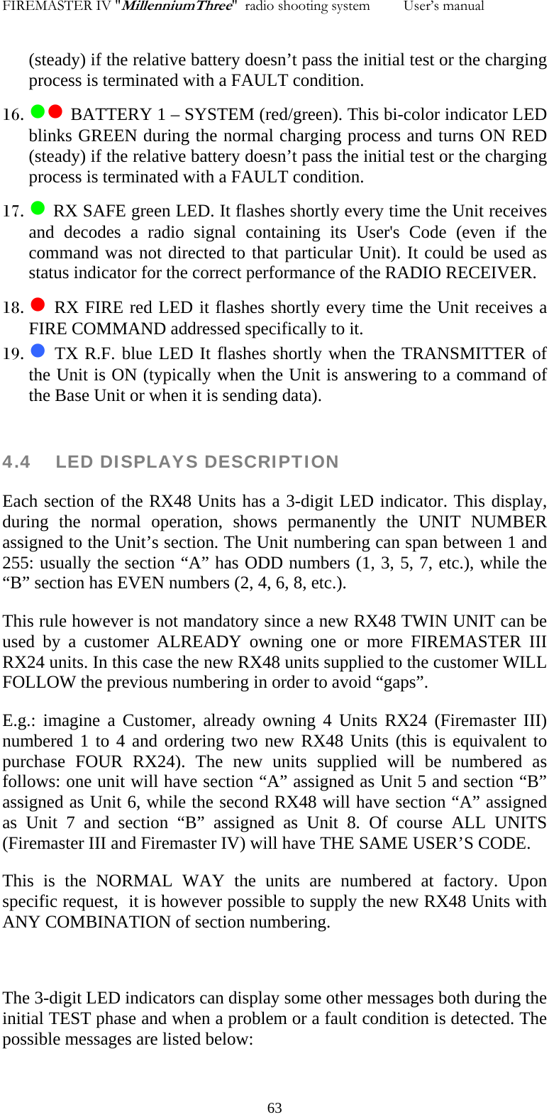 FIREMASTER IV "MillenniumThree"  radio shooting system         User&rsquo;s manual    (steady) if the relative battery doesn&rsquo;t pass the initial test or the charging process is terminated with a FAULT condition. 16. zz BATTERY 1 &ndash; SYSTEM (red/green). This bi-color indicator LED blinks GREEN during the normal charging process and turns ON RED (steady) if the relative battery doesn&rsquo;t pass the initial test or the charging process is terminated with a FAULT condition. 17. z RX SAFE green LED. It flashes shortly every time the Unit receives and decodes a radio signal containing its User's Code (even if the command was not directed to that particular Unit). It could be used as status indicator for the correct performance of the RADIO RECEIVER. 18. z RX FIRE red LED it flashes shortly every time the Unit receives a FIRE COMMAND addressed specifically to it. 19. z TX R.F. blue LED It flashes shortly when the TRANSMITTER of the Unit is ON (typically when the Unit is answering to a command of the Base Unit or when it is sending data).  4.4    LED DISPLAYS DESCRIPTION Each section of the RX48 Units has a 3-digit LED indicator. This display, during the normal operation, shows permanently the UNIT NUMBER assigned to the Unit&rsquo;s section. The Unit numbering can span between 1 and 255: usually the section &ldquo;A&rdquo; has ODD numbers (1, 3, 5, 7, etc.), while the &ldquo;B&rdquo; section has EVEN numbers (2, 4, 6, 8, etc.). This rule however is not mandatory since a new RX48 TWIN UNIT can be used by a customer ALREADY owning one or more FIREMASTER III RX24 units. In this case the new RX48 units supplied to the customer WILL FOLLOW the previous numbering in order to avoid &ldquo;gaps&rdquo;. E.g.: imagine a Customer, already owning 4 Units RX24 (Firemaster III) numbered 1 to 4 and ordering two new RX48 Units (this is equivalent to purchase FOUR RX24). The new units supplied will be numbered as follows: one unit will have section &ldquo;A&rdquo; assigned as Unit 5 and section &ldquo;B&rdquo; assigned as Unit 6, while the second RX48 will have section &ldquo;A&rdquo; assigned as Unit 7 and section &ldquo;B&rdquo; assigned as Unit 8. Of course ALL UNITS (Firemaster III and Firemaster IV) will have THE SAME USER&rsquo;S CODE. This is the NORMAL WAY the units are numbered at factory. Upon specific request,  it is however possible to supply the new RX48 Units with ANY COMBINATION of section numbering.  The 3-digit LED indicators can display some other messages both during the initial TEST phase and when a problem or a fault condition is detected. The possible messages are listed below:   63